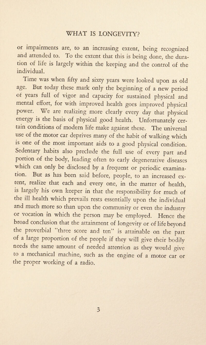 WHAT IS LONGEVITY? or impairments are, to an increasing extent, being recognized and attended to. To the extent that this is being done, the dura¬ tion of life is largely within the keeping and the control of the individual. Lime was when fifty and sixty years were looked upon as old age. But today these mark only the beginning of a new period of years full of vigor and capacity for sustained physical and mental effort, for with improved health goes improved physical power. V/ e are realizing more clearly every day that physical energy is the basis of physical good health. Unfortunately cer¬ tain conditions of modern life make against these. The universal use of the motor car deprives many of the habit of walking which is one of the most important aids to a good physical condition. Sedentary habits also preclude the full use of every part and portion of the body, leading often to early degenerative diseases which can only be disclosed by a frequent or periodic examina¬ tion. But as has been said before, people, to an increased ex¬ tent, realize that each and every one, in the matter of health, is largely his own keeper in that the responsibility for much of the ill health which prevails rests essentially upon the individual and much more so than upon the community or even the industry or vocation in which the person may be employed. Hence the broad conclusion that the attainment of longevity or of life beyond the proverbial ' three score and ten” is attainable on the part of a large proportion of the people if they will give their bodily needs the same amount of needed attention as they would give to a mechanical machine, such as the engine of a motor car or the proper working of a radio.