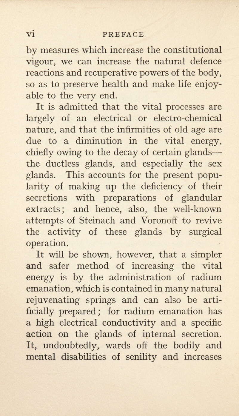 by measures which increase the constitutional vigour, we can increase the natural defence reactions and recuperative powers of the body, so as to preserve health and make life enjoy¬ able to the very end. It is admitted that the vital processes are largely of an electrical or electro-chemical nature, and that the infirmities of old age are due to a diminution in the vital energy, chiefly owing to the decay of certain glands— the ductless glands, and especially the sex glands. This accounts for the present popu¬ larity of making up the deficiency of their secretions with preparations of glandular extracts; and hence, also, the well-known attempts of Steinach and Voronoff to revive the activity of these glands by surgical operation. It will be shown, however, that a simpler and safer method of increasing the vital energy is by the administration of radium emanation, which is contained in many natural rejuvenating springs and can also be arti¬ ficially prepared; for radium emanation has a high electrical conductivity and a specific action on the glands of internal secretion. It, undoubtedly, wards off the bodily and mental disabilities of senility and increases