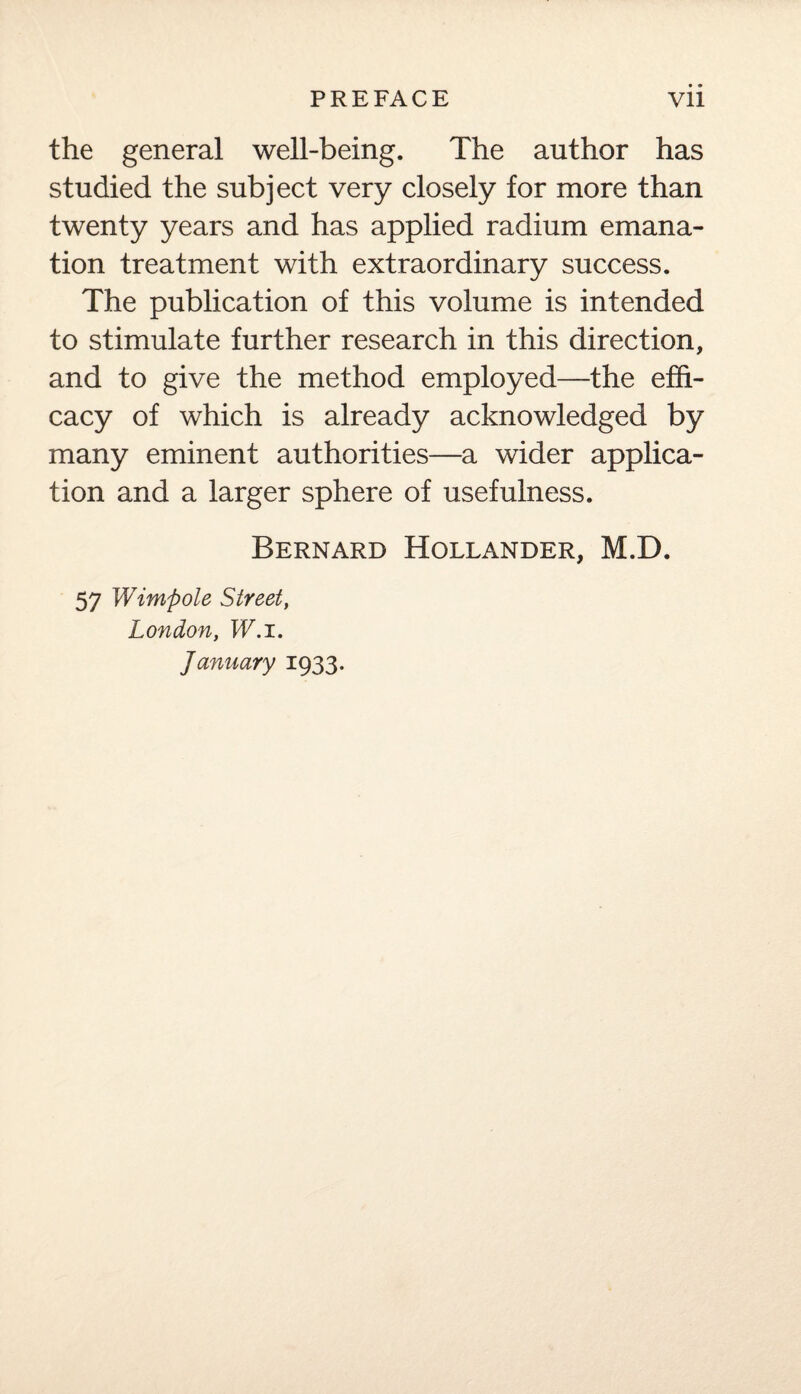 the general well-being. The author has studied the subject very closely for more than twenty years and has applied radium emana¬ tion treatment with extraordinary success. The publication of this volume is intended to stimulate further research in this direction, and to give the method employed—the effi¬ cacy of which is already acknowledged by many eminent authorities—a wider applica¬ tion and a larger sphere of usefulness. Bernard Hollander, M.D. 57 Wimpole Street, London, W.i. January 1933.