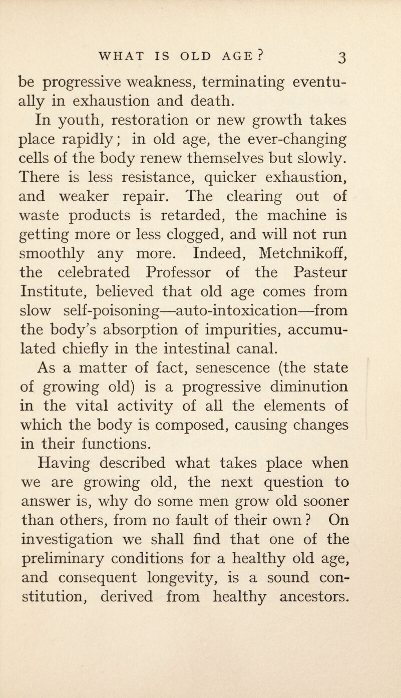 be progressive weakness, terminating eventu¬ ally in exhaustion and death. In youth, restoration or new growth takes place rapidly; in old age, the ever-changing cells of the body renew themselves but slowly. There is less resistance, quicker exhaustion, and weaker repair. The clearing out of waste products is retarded, the machine is getting more or less clogged, and will not run smoothly any more. Indeed, Metchnikoff, the celebrated Professor of the Pasteur Institute, believed that old age comes from slow self-poisoning—auto-intoxication—from the body's absorption of impurities, accumu¬ lated chiefly in the intestinal canal. As a matter of fact, senescence (the state of growing old) is a progressive diminution in the vital activity of all the elements of which the body is composed, causing changes in their functions. Having described what takes place when we are growing old, the next question to answer is, why do some men grow old sooner than others, from no fault of their own ? On investigation we shall find that one of the preliminary conditions for a healthy old age, and consequent longevity, is a sound con¬ stitution, derived from healthy ancestors.