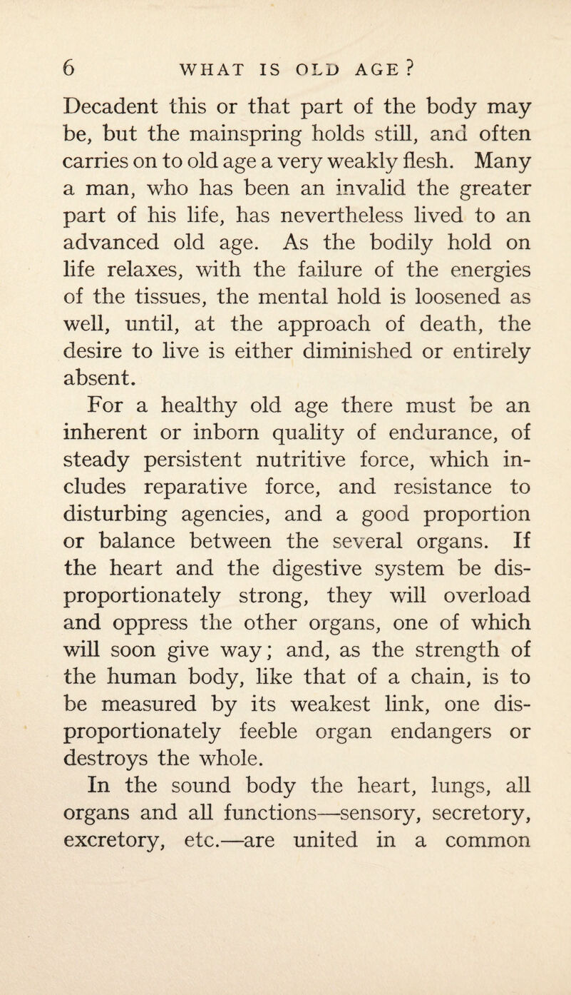 Decadent this or that part of the body may be, but the mainspring holds still, and often carries on to old age a very weakly flesh. Many a man, who has been an invalid the greater part of his life, has nevertheless lived to an advanced old age. As the bodily hold on life relaxes, with the failure of the energies of the tissues, the mental hold is loosened as well, until, at the approach of death, the desire to live is either diminished or entirely absent. For a healthy old age there must be an inherent or inborn quality of endurance, of steady persistent nutritive force, which in¬ cludes reparative force, and resistance to disturbing agencies, and a good proportion or balance between the several organs. If the heart and the digestive system be dis¬ proportionately strong, they will overload and oppress the other organs, one of which will soon give way; and, as the strength of the human body, like that of a chain, is to be measured by its weakest link, one dis¬ proportionately feeble organ endangers or destroys the whole. In the sound body the heart, lungs, all organs and all functions—sensory, secretory, excretory, etc.—are united in a common