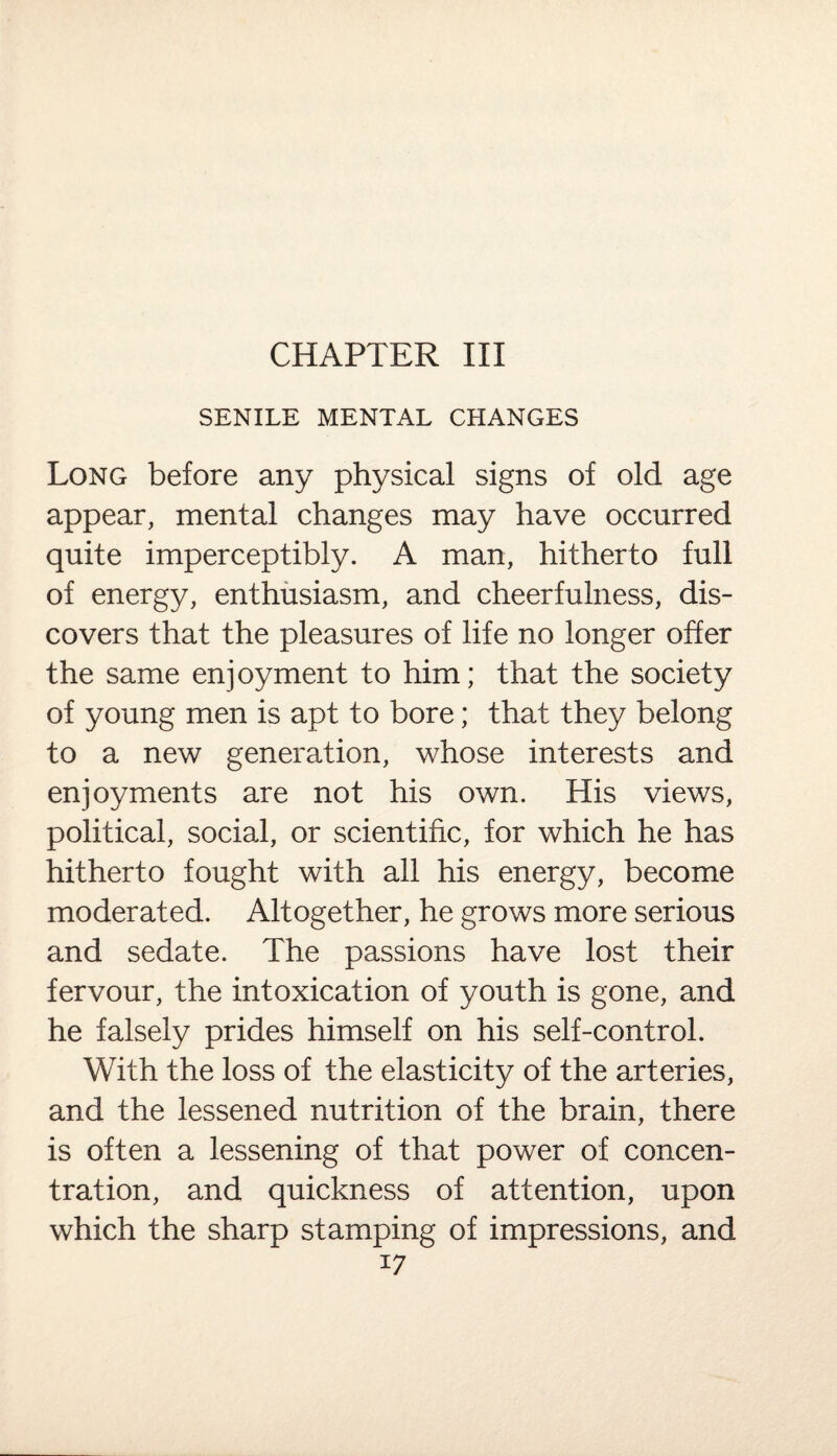 CHAPTER III SENILE MENTAL CHANGES Long before any physical signs of old age appear, mental changes may have occurred quite imperceptibly. A man, hitherto full of energy, enthusiasm, and cheerfulness, dis¬ covers that the pleasures of life no longer offer the same enjoyment to him; that the society of young men is apt to bore; that they belong to a new generation, whose interests and enjoyments are not his own. His views, political, social, or scientific, for which he has hitherto fought with all his energy, become moderated. Altogether, he grows more serious and sedate. The passions have lost their fervour, the intoxication of youth is gone, and he falsely prides himself on his self-control. With the loss of the elasticity of the arteries, and the lessened nutrition of the brain, there is often a lessening of that power of concen¬ tration, and quickness of attention, upon which the sharp stamping of impressions, and