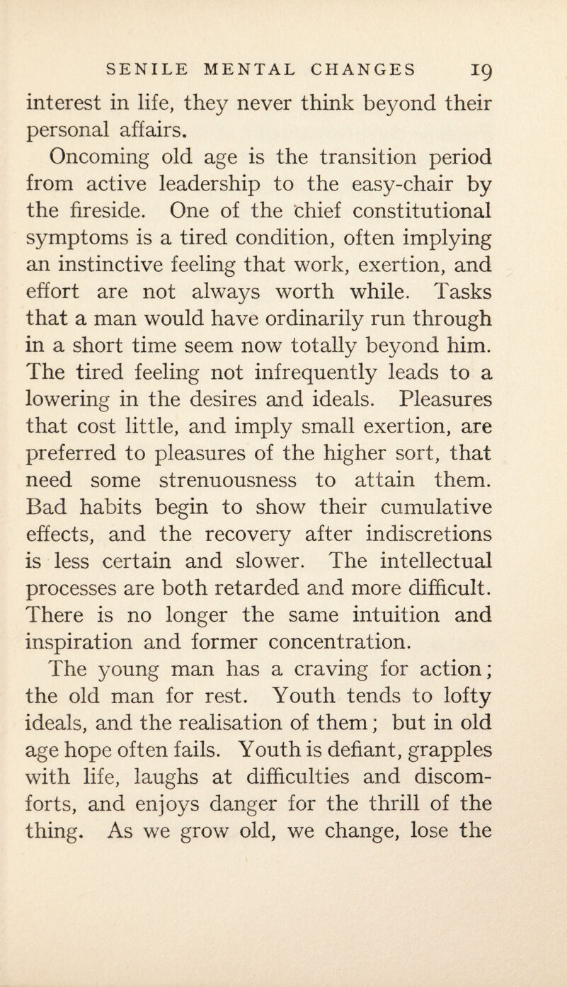 interest in life, they never think beyond their personal affairs. Oncoming old age is the transition period from active leadership to the easy-chair by the fireside. One of the chief constitutional symptoms is a tired condition, often implying an instinctive feeling that work, exertion, and effort are not always worth while. Tasks that a man would have ordinarily run through in a short time seem now totally beyond him. The tired feeling not infrequently leads to a lowering in the desires and ideals. Pleasures that cost little, and imply small exertion, are preferred to pleasures of the higher sort, that need some strenuousness to attain them. Bad habits begin to show their cumulative effects, and the recovery after indiscretions is less certain and slower. The intellectual processes are both retarded and more difficult. There is no longer the same intuition and inspiration and former concentration. The young man has a craving for action; the old man for rest. Youth tends to lofty ideals, and the realisation of them; but in old age hope often fails. Youth is defiant, grapples with life, laughs at difficulties and discom¬ forts, and enjoys danger for the thrill of the thing. As we grow old, we change, lose the