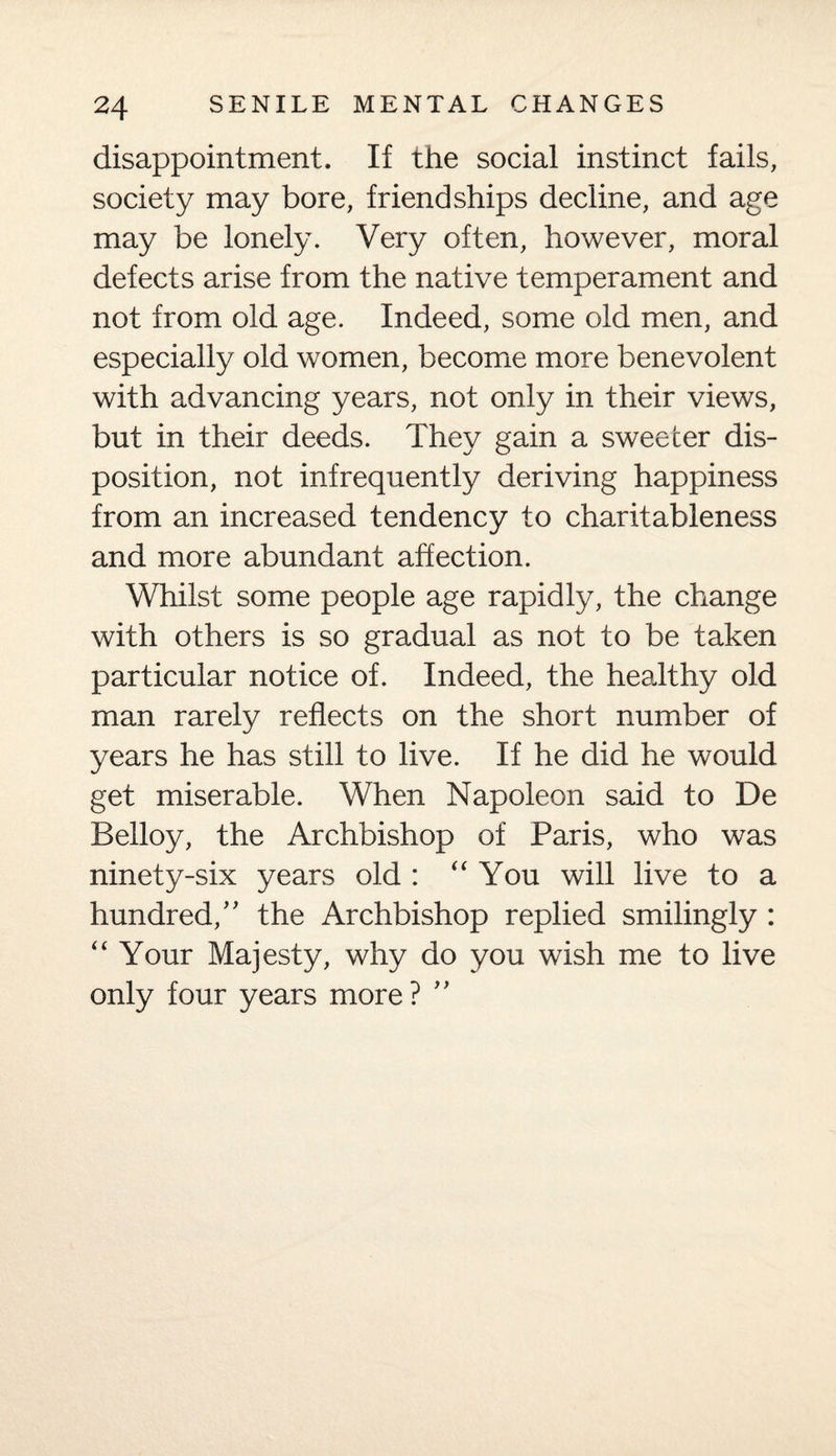 disappointment. If the social instinct fails, society may bore, friendships decline, and age may be lonely. Very often, however, moral defects arise from the native temperament and not from old age. Indeed, some old men, and especially old women, become more benevolent with advancing years, not only in their views, but in their deeds. They gain a sweeter dis¬ position, not infrequently deriving happiness from an increased tendency to charitableness and more abundant affection. Whilst some people age rapidly, the change with others is so gradual as not to be taken particular notice of. Indeed, the healthy old man rarely reflects on the short number of years he has still to live. If he did he would get miserable. When Napoleon said to De Belloy, the Archbishop of Paris, who was ninety-six years old : “ You will live to a hundred/' the Archbishop replied smilingly : “ Your Majesty, why do you wish me to live only four years more ? ”