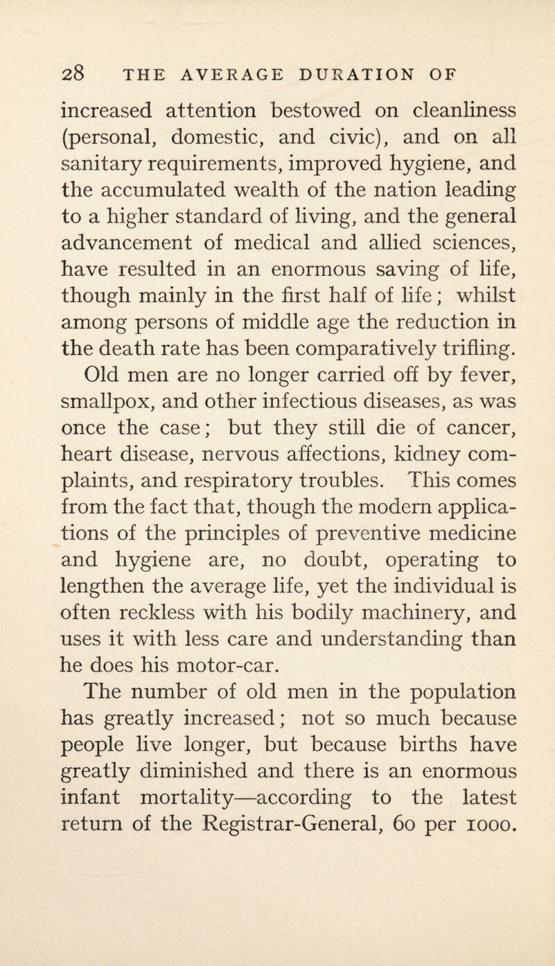 increased attention bestowed on cleanliness (personal, domestic, and civic), and on all sanitary requirements, improved hygiene, and the accumulated wealth of the nation leading to a higher standard of living, and the general advancement of medical and allied sciences, have resulted in an enormous saving of life, though mainly in the first half of life; whilst among persons of middle age the reduction in the death rate has been comparatively trifling. Old men are no longer carried off by fever, smallpox, and other infectious diseases, as was once the case; but they still die of cancer, heart disease, nervous affections, kidney com¬ plaints, and respiratory troubles. This comes from the fact that, though the modern applica¬ tions of the principles of preventive medicine and hygiene are, no doubt, operating to lengthen the average life, yet the individual is often reckless with his bodily machinery, and uses it with less care and understanding than he does his motor-car. The number of old men in the population has greatly increased; not so much because people live longer, but because births have greatly diminished and there is an enormous infant mortality—according to the latest return of the Registrar-General, 60 per 1000.