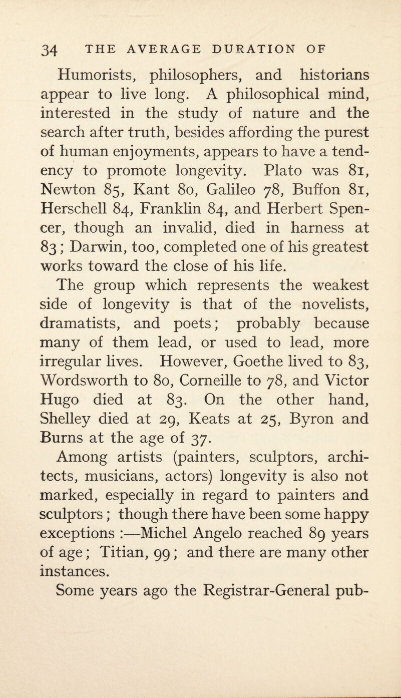 Humorists, philosophers, and historians appear to live long. A philosophical mind, interested in the study of nature and the search after truth, besides affording the purest of human enjoyments, appears to have a tend¬ ency to promote longevity. Plato was 81, Newton 85, Kant 80, Galileo 78, Buffon 81, Herschell 84, Franklin 84, and Herbert Spen¬ cer, though an invalid, died in harness at 83; Darwin, too, completed one of his greatest works toward the close of his life. The group which represents the weakest side of longevity is that of the novelists, dramatists, and poets; probably because many of them lead, or used to lead, more irregular lives. However, Goethe lived to 83, Wordsworth to 80, Corneille to 78, and Victor Hugo died at 83. On the other hand, Shelley died at 29, Keats at 25, Byron and Burns at the age of 37. Among artists (painters, sculptors, archi¬ tects, musicians, actors) longevity is also not marked, especially in regard to painters and sculptors; though there have been some happy exceptions Michel Angelo reached 89 years of age; Titian, 99; and there are many other instances. Some years ago the Registrar-General pub-