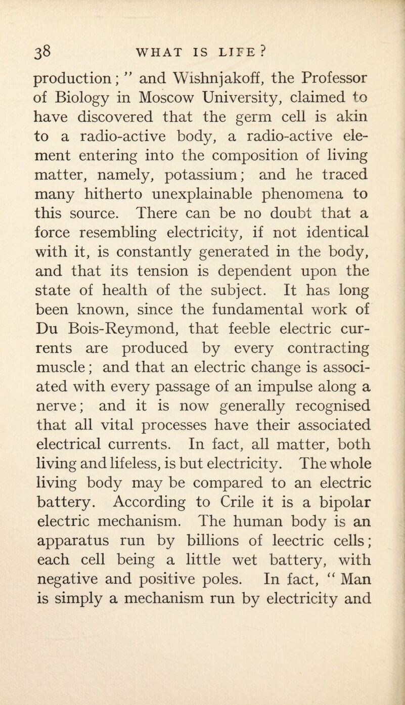 production; ” and Wishnjakoff, the Professor of Biology in Moscow University, claimed to have discovered that the germ cell is akin to a radio-active body, a radio-active ele¬ ment entering into the composition of living matter, namely, potassium; and he traced many hitherto unexplainable phenomena to this source. There can be no doubt that a force resembling electricity, if not identical with it, is constantly generated in the body, and that its tension is dependent upon the state of health of the subject. It has long been known, since the fundamental work of Du Bois-Reymond, that feeble electric cur¬ rents are produced by every contracting muscle; and that an electric change is associ¬ ated with every passage of an impulse adong a nerve; and it is now generally recognised that all vital processes have their associated electrical currents. In fact, all matter, both living and lifeless, is but electricity. The whole living body may be compared to an electric battery. According to Crile it is a bipolar electric mechanism. The human body is an apparatus run by billions of leectric cells; each cell being a little wet battery, with negative and positive poles. In fact, “ Man is simply a mechanism run by electricity and