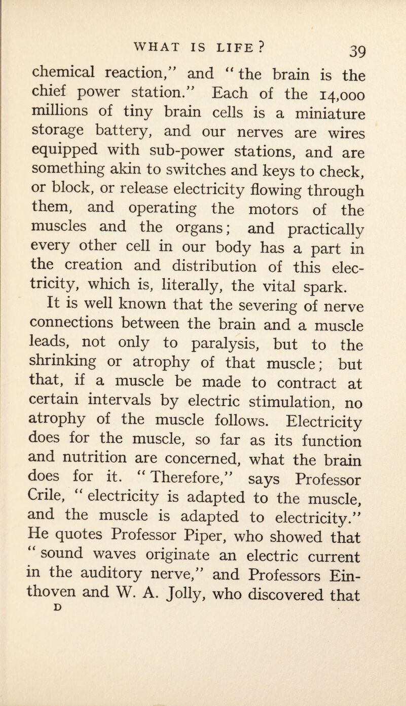 chemical reaction,” and “the brain is the chief power station.” Each of the 14,000 millions of tiny brain cells is a miniature storage battery, and our nerves are wires equipped with sub-power stations, and are something akin to switches and keys to check, or block, or release electricity flowing through them, and operating the motors of the muscles and the organs; and practically every other cell in our body has a part in the creation and distribution of this elec¬ tricity, which is, literally, the vital spark. It is well known that the severing of nerve connections between the brain and a muscle leads, not only to paralysis, but to the shrinking or atrophy of that muscle; but that, if a muscle be made to contract at certain intervals by electric stimulation, no atrophy of the muscle follows. Electricity does for the muscle, so far as its function and nutrition are concerned, what the brain does for it. “ Therefore,” says Professor Crile, “ electricity is adapted to the muscle, and the muscle is adapted to electricity.” He quotes Professor Piper, who showed that sound waves originate an electric current in the auditory nerve,” and Professors Ein- thoven and W. A. Jolly, who discovered that D