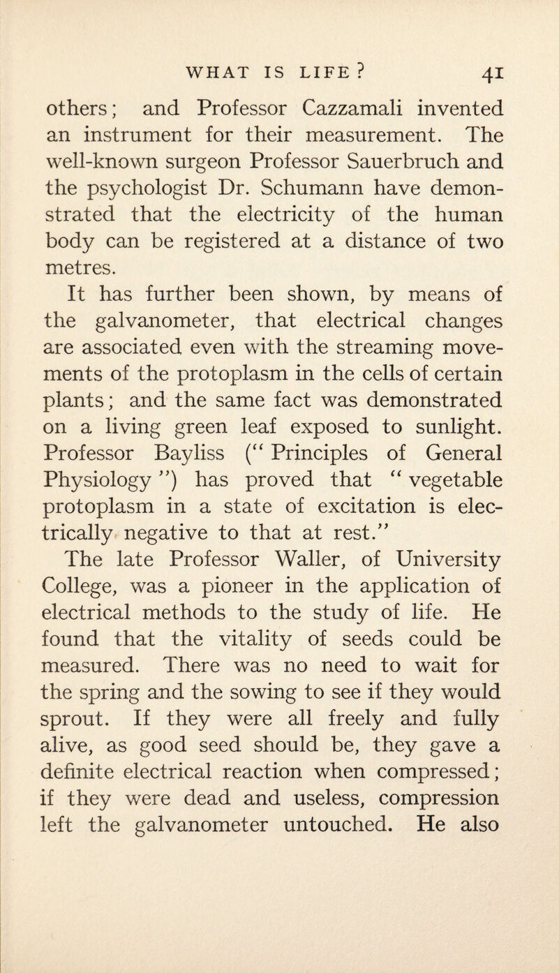 others; and Professor Cazzamali invented an instrument for their measurement. The well-known surgeon Professor Sauerbruch and the psychologist Dr. Schumann have demon¬ strated that the electricity of the human body can be registered at a distance of two metres. It has further been shown, by means of the galvanometer, that electrical changes are associated even with the streaming move¬ ments of the protoplasm in the cells of certain plants; and the same fact was demonstrated on a living green leaf exposed to sunlight. Professor Bayliss (“ Principles of General Physiology ”) has proved that “ vegetable protoplasm in a state of excitation is elec¬ trically negative to that at rest.” The late Professor Waller, of University College, was a pioneer in the application of electrical methods to the study of life. He found that the vitality of seeds could be measured. There was no need to wait for the spring and the sowing to see if they would sprout. If they were all freely and fully alive, as good seed should be, they gave a definite electrical reaction when compressed; if they were dead and useless, compression left the galvanometer untouched. He also