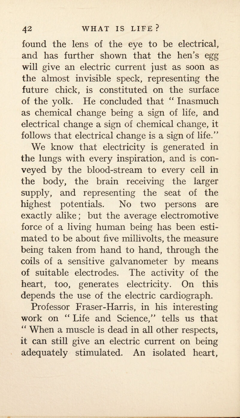 found the lens of the eye to be electrical, and has further shown that the hen’s egg will give an electric current just as soon as the almost invisible speck, representing the future chick, is constituted on the surface of the yolk. He concluded thad “ Inasmuch as chemical change being a sign of life, and electrical change a sign of chemical change, it follows that electrical change is a sign of life.” We know that electricity is generated in the lungs with every inspiration, and is con¬ veyed by the blood-stream to every cell in the body, the brain receiving the larger supply, and representing the seat of the highest potentials. No two persons are exactly alike; but the average electromotive force of a living human being has been esti¬ mated to be about five millivolts, the measure being taken from hand to hand, through the coils of a sensitive galvanometer by means of suitable electrodes. The activity of the heart, too, generates electricity. On this depends the use of the electric cardiograph. Professor Fraser-Harris, in his interesting work on “ Life and Science,” tells us that “ When a muscle is dead in all other respects, it can still give an electric current on being adequately stimulated. An isolated heart,