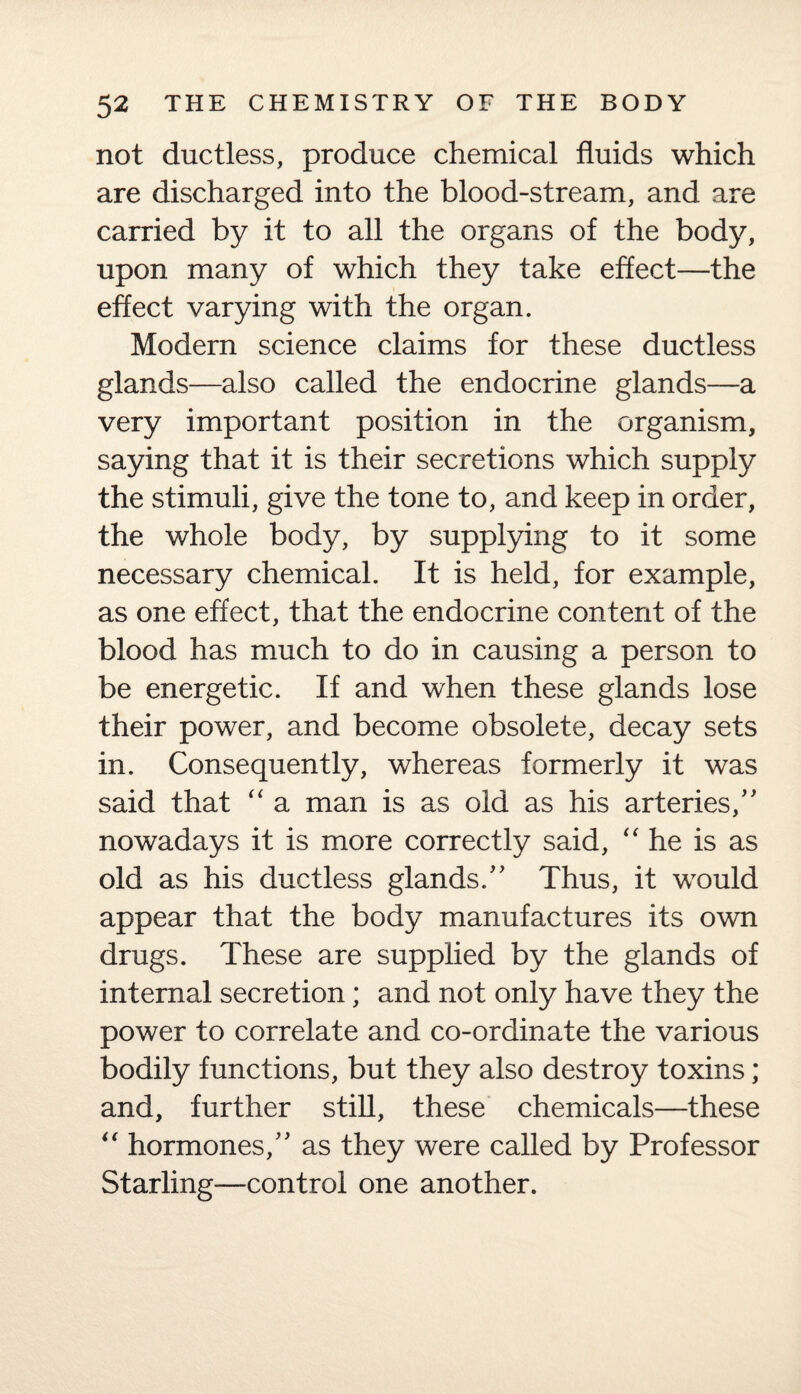 not ductless, produce chemical fluids which are discharged into the blood-stream, and are carried by it to all the organs of the body, upon many of which they take effect—the effect varying with the organ. Modern science claims for these ductless glands—also called the endocrine glands—a very important position in the organism, saying that it is their secretions which supply the stimuli, give the tone to, and keep in order, the whole body, by supplying to it some necessary chemical. It is held, for example, as one effect, that the endocrine content of the blood has much to do in causing a person to be energetic. If and when these glands lose their power, and become obsolete, decay sets in. Consequently, whereas formerly it was said that “ a man is as old as his arteries/' nowadays it is more correctly said, “ he is as old as his ductless glands. Thus, it would appear that the body manufactures its own drugs. These are supplied by the glands of internal secretion; and not only have they the power to correlate and co-ordinate the various bodily functions, but they also destroy toxins; and, further still, these chemicals—these “ hormones, as they were called by Professor Starling—control one another.