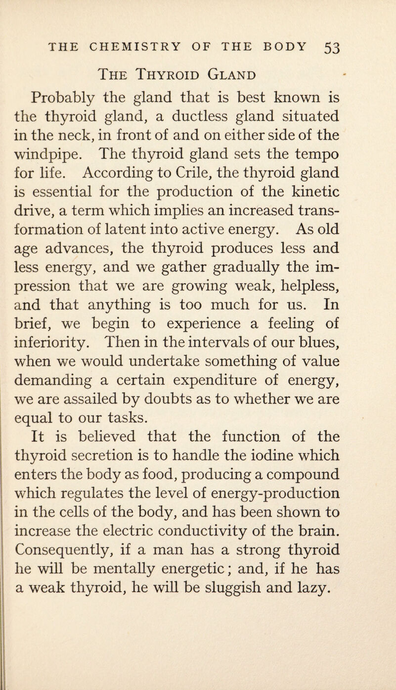 The Thyroid Gland Probably the gland that is best known is the thyroid gland, a ductless gland situated in the neck, in front of and on either side of the windpipe. The thyroid gland sets the tempo for life. According to Crile, the thyroid gland is essential for the production of the kinetic drive, a term which implies an increased trans¬ formation of latent into active energy. As old age advances, the thyroid produces less and less energy, and we gather gradually the im¬ pression that we are growing weak, helpless, and that anything is too much for us. In brief, we begin to experience a feeling of inferiority. Then in the intervals of our blues, when we would undertake something of value demanding a certain expenditure of energy, we are assailed by doubts as to whether we are equal to our tasks. It is believed that the function of the thyroid secretion is to handle the iodine which enters the body as food, producing a compound which regulates the level of energy-production in the cells of the body, and has been shown to increase the electric conductivity of the brain. Consequently, if a man has a strong thyroid he will be mentally energetic; and, if he has a weak thyroid, he will be sluggish and lazy.