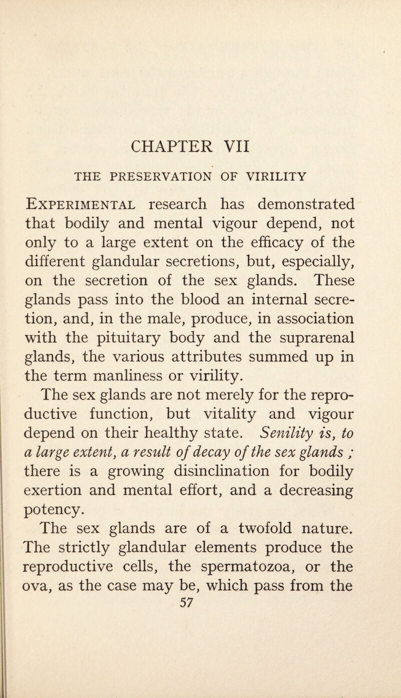 CHAPTER VII THE PRESERVATION OF VIRILITY Experimental research has demonstrated that bodily and mental vigour depend, not only to a large extent on the efficacy of the different glandular secretions, but, especially, on the secretion of the sex glands. These glands pass into the blood an internal secre¬ tion, and, in the male, produce, in association with the pituitary body and the suprarenal glands, the various attributes summed up in the term manliness or virility. The sex glands are not merely for the repro¬ ductive function, but vitality and vigour depend on their healthy state. Senility is, to a large extent, a result of decay of the sex glands ; there is a growing disinclination for bodily exertion and mental effort, and a decreasing potency. The sex glands are of a twofold nature. The strictly glandular elements produce the reproductive cells, the spermatozoa, or the ova, as the case may be, which pass from the