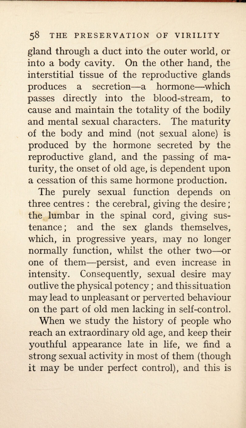 gland through a duct into the outer world, or into a body cavity. On the other hand, the interstitial tissue of the reproductive glands produces a secretion—a hormone—which passes directly into the blood-stream, to cause and maintain the totality of the bodily and mental sexual characters. The maturity of the body and mind (not sexual alone) is produced by the hormone secreted by the reproductive gland, and the passing of ma¬ turity, the onset of old age, is dependent upon a cessation of this same hormone production. The purely sexual function depends on three centres : the cerebral, giving the desire; the lumbar in the spinal cord, giving sus¬ tenance ; and the sex glands themselves, which, in progressive years, may no longer normally function, whilst the other two—or one of them—-persist, and even increase in intensity. Consequently, sexual desire may outlive the physical potency; and this situation may lead to unpleasant or perverted behaviour on the part of old men lacking in self-control. When we study the history of people who reach an extraordinary old age, and keep their youthful appearance late in life, we find a strong sexual activity in most of them (though it may be under perfect control), and this is