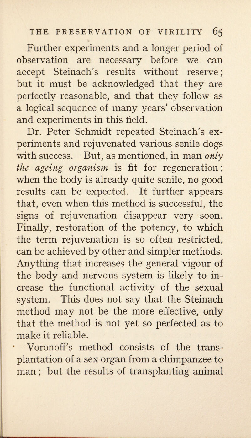 Further experiments and a longer period of observation are necessary before we can accept Steinach’s results without reserve; but it must be acknowledged that they are perfectly reasonable, and that they follow as a logical sequence of many years’ observation and experiments in this field. Dr. Peter Schmidt repeated Steinach’s ex¬ periments and rejuvenated various senile dogs with success. But, as mentioned, in man only the ageing organism is fit for regeneration; when the body is already quite senile, no good results can be expected. It further appears that, even when this method is successful, the signs of rejuvenation disappear very soon. Finally, restoration of the potency, to which the term rejuvenation is so often restricted, can be achieved by other and simpler methods. Anything that increases the general vigour of the body and nervous system is likely to in¬ crease the functional activity of the sexual system. This does not say that the Steinach method may not be the more effective, only that the method is not yet so perfected as to make it reliable. Voronoffs method consists of the trans¬ plantation of a sex organ from a chimpanzee to man; but the results of transplanting animal