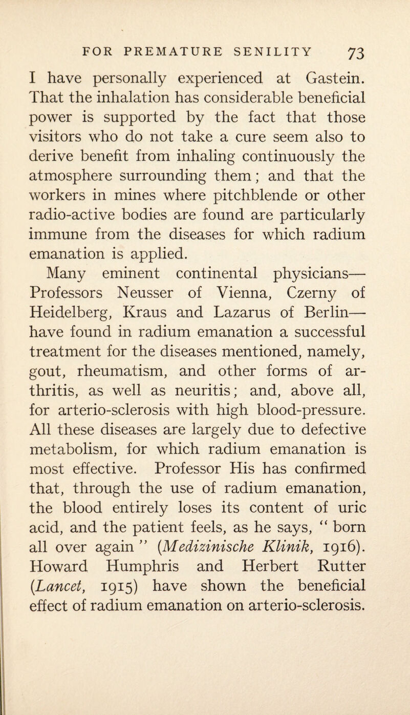 I have personally experienced at Gastein. That the inhalation has considerable beneficial power is supported by the fact that those visitors who do not take a cure seem also to derive benefit from inhaling continuously the atmosphere surrounding them; and that the workers in mines where pitchblende or other radio-active bodies are found are particularly immune from the diseases for which radium emanation is applied. Many eminent continental physicians— Professors Neusser of Vienna, Czerny of Heidelberg, Kraus and Lazarus of Berlin— have found in radium emanation a successful treatment for the diseases mentioned, namely, gout, rheumatism, and other forms of ar¬ thritis, as well as neuritis; and, above all, for arterio-sclerosis with high blood-pressure. All these diseases are largely due to defective metabolism, for which radium emanation is most effective. Professor His has confirmed that, through the use of radium emanation, the blood entirely loses its content of uric acid, and the patient feels, as he says, “ born all over again ” (Medizinische Klinik, 1916). Howard Humphris and Herbert Rutter (Lancet, 1915) have shown the beneficial effect of radium emanation on arterio-sclerosis.