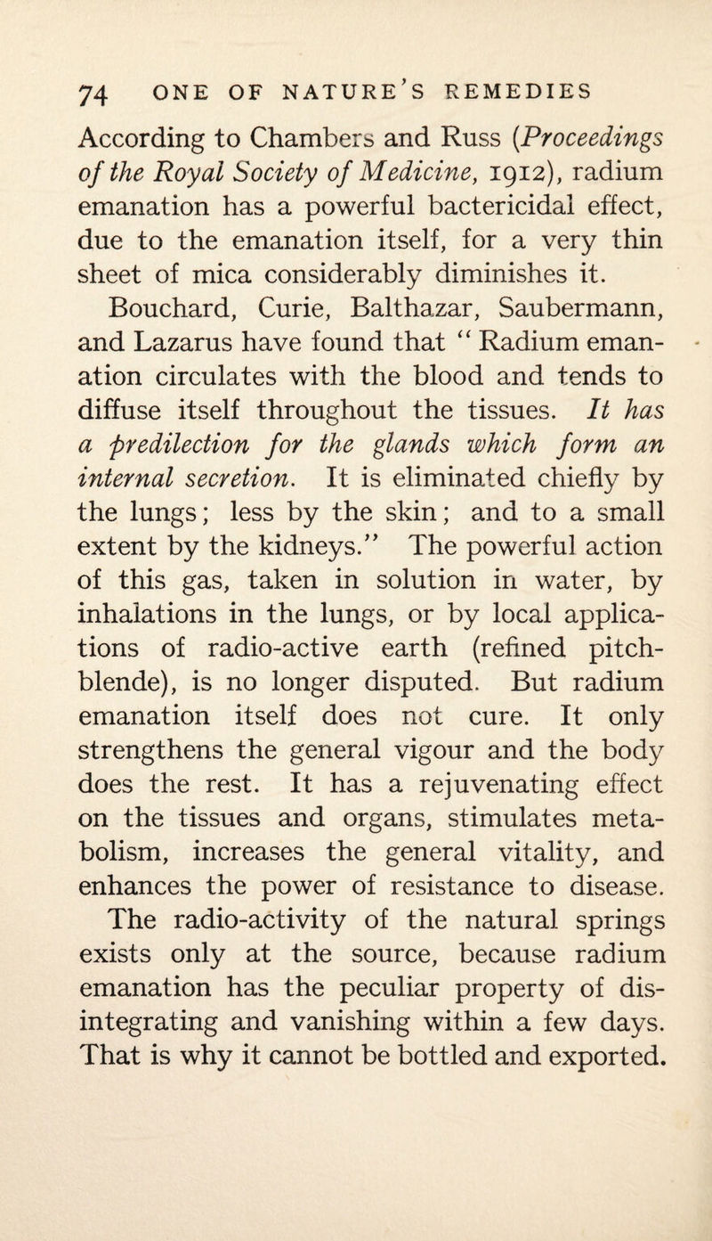 According to Chambers and Russ (.Proceedings of the Royal Society of Medicine, 1912), radium emanation has a powerful bactericidal effect, due to the emanation itself, for a very thin sheet of mica considerably diminishes it. Bouchard, Curie, Balthazar, Saubermann, and Lazarus have found that “ Radium eman¬ ation circulates with the blood and tends to diffuse itself throughout the tissues. It has a predilection for the glands which form an internal secretion. It is eliminated chiefly by the lungs; less by the skin; and to a small extent by the kidneys. The powerful action of this gas, taken in solution in water, by inhalations in the lungs, or by local applica¬ tions of radio-active earth (refined pitch¬ blende), is no longer disputed. But radium emanation itself does not cure. It only strengthens the general vigour and the body does the rest. It has a rejuvenating effect on the tissues and organs, stimulates meta¬ bolism, increases the general vitality, and enhances the power of resistance to disease. The radio-activity of the natural springs exists only at the source, because radium emanation has the peculiar property of dis¬ integrating and vanishing within a few days. That is why it cannot be bottled and exported.