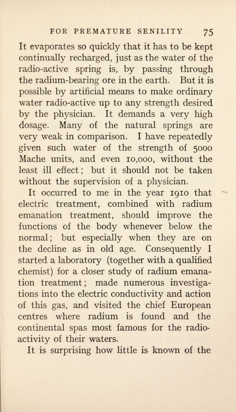 It evaporates so quickly that it has to be kept continually recharged, just as the water of the radio-active spring is, by passing through the radium-bearing ore in the earth. But it is possible by artificial means to make ordinary water radio-active up to any strength desired by the physician. It demands a very high dosage. Many of the natural springs are very weak in comparison. I have repeatedly given such water of the strength of 5000 Mache units, and even 10,000, without the least ill effect; but it should not be taken without the supervision of a physician. It occurred to me in the year 1910 that electric treatment, combined with radium emanation treatment, should improve the functions of the body whenever below the normal; but especially when they are on the decline as in old age. Consequently I started a laboratory (together with a qualified chemist) for a closer study of radium emana¬ tion treatment; made numerous investiga¬ tions into the electric conductivity and action of this gas, and visited the chief European centres where radium is found and the continental spas most famous for the radio¬ activity of their waters. It is surprising how little is known of the