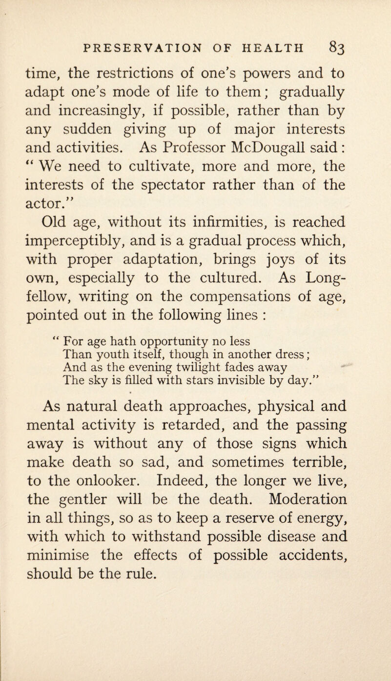 time, the restrictions of one's powers and to adapt one's mode of life to them; gradually and increasingly, if possible, rather than by any sudden giving up of major interests and activities. As Professor McDougall said : “ We need to cultivate, more and more, the interests of the spectator rather than of the actor. Old age, without its infirmities, is reached imperceptibly, and is a gradual process which, with proper adaptation, brings joys of its own, especially to the cultured. As Long¬ fellow, writing on the compensations of age, pointed out in the following lines : “For age hath opportunity no less Than youth itself, though in another dress; And as the evening twilight fades away The sky is filled with stars invisible by day.” As natural death approaches, physical and mental activity is retarded, and the passing away is without any of those signs which make death so sad, and sometimes terrible, to the onlooker. Indeed, the longer we live, the gentler will be the death. Moderation in all things, so as to keep a reserve of energy, with which to withstand possible disease and minimise the effects of possible accidents, should be the rule.