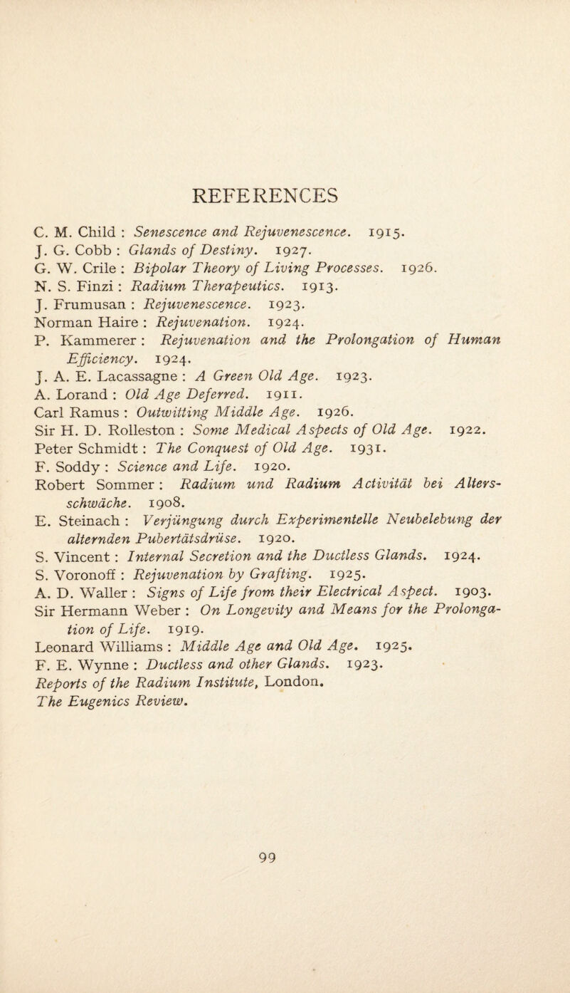 REFERENCES C. M. Child : Senescence and Rejuvenescence. 1915. J. G. Cobb : Glands of Destiny. 1927. G. W. Crile : Bipolar Theory of Living Processes. 1926. N. S. Finzi : Radium Therapeutics. 1913. J. Frumusan : Rejuvenescence. 1923. Norman Haire : Rejuvenation. 1924. P. Kammerer : Rejuvenation and the Prolongation of Human Efficiency. 1924. j. A. E. Lacassagne : A Green Old Age. 1923. A. Lorand : Old Age Deferred. 1911. Carl Ramus : Outwitting Middle Age. 1926. Sir H. D. Rolleston : Some Medical Aspects of Old Age. 1922. Peter Schmidt : The Conquest of Old Age. 1931. F. Soddy : Science and Life. 1920. Robert Sommer : Radium und Radium Activitat hei Alters- schwache. 1908. E. Steinach : Verjiingung durch Experimented Neubelebung der alternden Pubertdtsdriise. 1920. S. Vincent : Internal Secretion and the Ductless Glands. 1924. S. Voronoff : Rejuvenation by Grafting. 1925. A. D. Waller : Signs of Life from their Electrical Aspect. 1903- Sir Hermann Weber : On Longevity and Means for the Prolonga¬ tion of Life. 1919. Leonard Williams : Middle Age and Old Age. 1925. F. E. Wynne : Ductless and other Glands. 1923. Reports of the Radium Institute, London. The Eugenics Review.