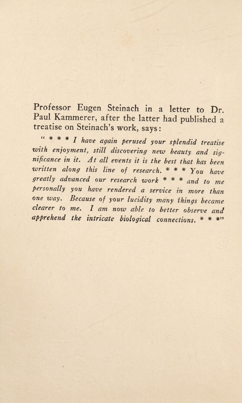 Professor Eugen Steinach in a letter to Dr. Paul Kammerer, after the latter had published a treatise on Steinach’s work, says: * * * f have again perused your splendid treatise with enjoyment, still discovering new beauty and sig¬ nificance in it. At all events it is the best that has been written along this line of research. * * * You have greatly advanced our research work * * * and t0 me Personally you have rendered a service in more than one way. Because of your lucidity many things became clearer to me. I am now able to better observe and apprehend the intricate biological connections. * * *”