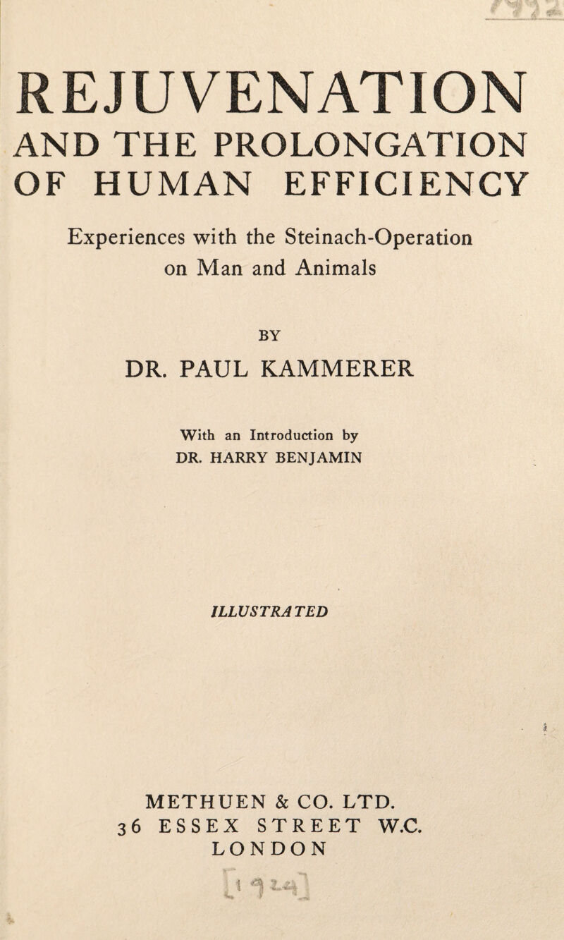 REJUVENATION AND THE PROLONGATION OF HUMAN EFFICIENCY Experiences with the Steinach-Operation on Man and Animals BY DR. PAUL KAMMERER With an Introduction by DR. HARRY BENJAMIN ILLUSTRATED METHUEN & CO. LTD. 36 ESSEX STREET W.C. LONDON 1 W