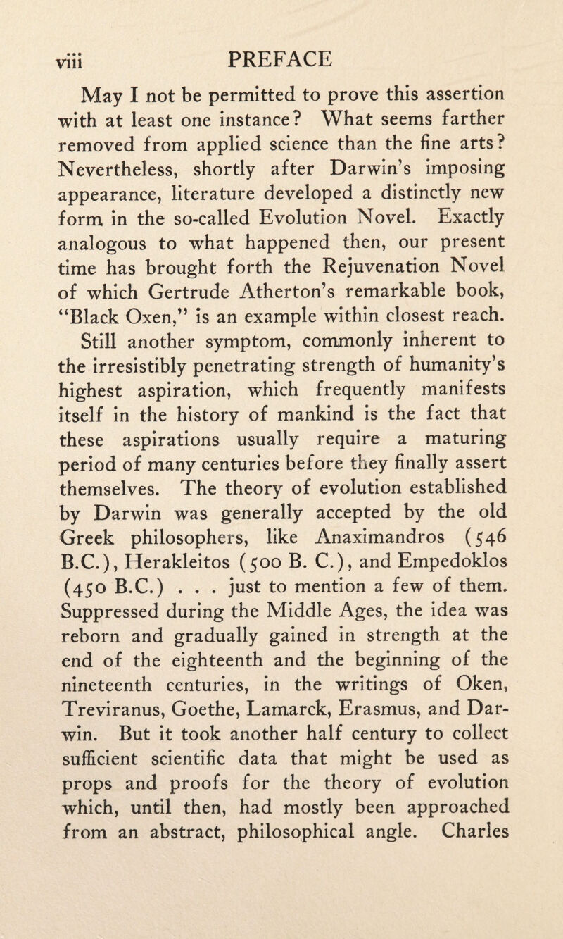 • • • V1U May I not be permitted to prove this assertion with at least one instance? What seems farther removed from applied science than the fine arts? Nevertheless, shortly after Darwin’s imposing appearance, literature developed a distinctly new form in the so-called Evolution Novel. Exactly analogous to what happened then, our present time has brought forth the Rejuvenation Novel of which Gertrude Atherton’s remarkable book, “Black Oxen,” is an example within closest reach. Still another symptom, commonly inherent to the irresistibly penetrating strength of humanity’s highest aspiration, which frequently manifests itself in the history of mankind is the fact that these aspirations usually require a maturing period of many centuries before they finally assert themselves. The theory of evolution established by Darwin was generally accepted by the old Greek philosophers, like Anaximandros (546 B.C.), Herakleitos (500 B. C.), and Empedoklos (450 B.C.) . . . just to mention a few of them. Suppressed during the Middle Ages, the idea was reborn and gradually gained in strength at the end of the eighteenth and the beginning of the nineteenth centuries, in the writings of Oken, Treviranus, Goethe, Lamarck, Erasmus, and Dar¬ win. But it took another half century to collect sufficient scientific data that might be used as props and proofs for the theory of evolution which, until then, had mostly been approached from an abstract, philosophical angle. Charles