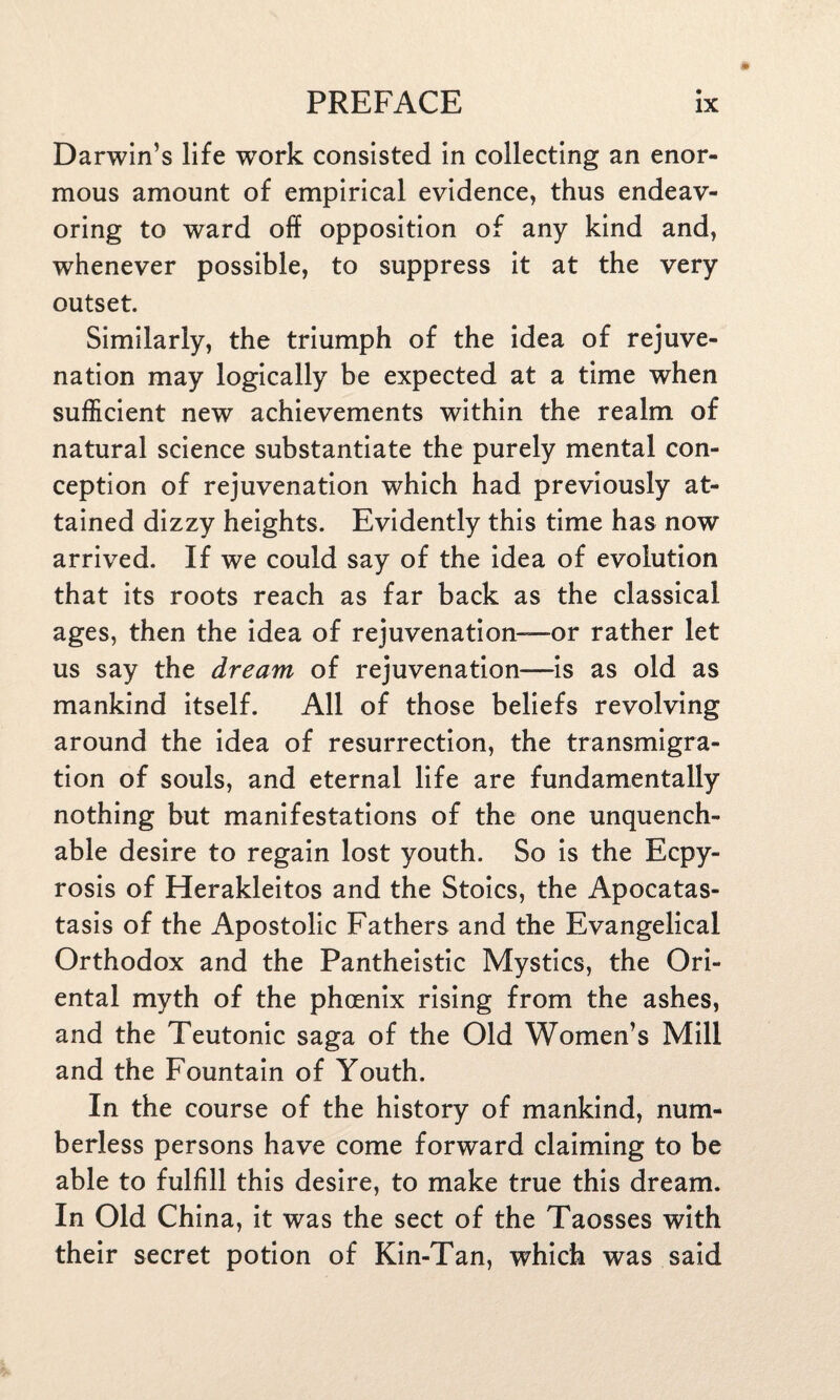 Darwin’s life wTork consisted in collecting an enor¬ mous amount of empirical evidence, thus endeav¬ oring to ward off opposition of any kind and, whenever possible, to suppress it at the very outset. Similarly, the triumph of the idea of rejuve¬ nation may logically be expected at a time when sufficient new achievements within the realm of natural science substantiate the purely mental con¬ ception of rejuvenation which had previously at¬ tained dizzy heights. Evidently this time has now arrived. If we could say of the idea of evolution that its roots reach as far back as the classical ages, then the idea of rejuvenation—or rather let us say the dream of rejuvenation—is as old as mankind itself. All of those beliefs revolving around the idea of resurrection, the transmigra¬ tion of souls, and eternal life are fundamentally nothing but manifestations of the one unquench¬ able desire to regain lost youth. So is the Ecpy- rosis of Herakleitos and the Stoics, the Apocatas- tasis of the Apostolic Fathers and the Evangelical Orthodox and the Pantheistic Mystics, the Ori¬ ental myth of the phoenix rising from the ashes, and the Teutonic saga of the Old Women’s Mill and the Fountain of Youth. In the course of the history of mankind, num¬ berless persons have come forward claiming to be able to fulfill this desire, to make true this dream. In Old China, it was the sect of the Taosses with their secret potion of Kin-Tan, which was said
