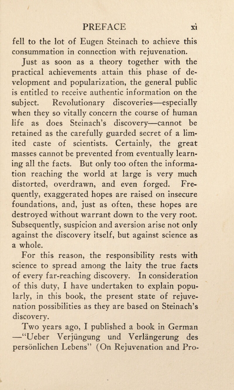 fell to the lot of Eugen Steinach to achieve this consummation in connection with rejuvenation. Just as soon as a theory together with the practical achievements attain this phase of de¬ velopment and popularization, the general public is entitled to receive authentic information on the subject. Revolutionary discoveries—especially when they so vitally concern the course of human life as does Steinach’s discovery—cannot be retained as the carefully guarded secret of a lim¬ ited caste of scientists. Certainly, the great masses cannot be prevented from eventually learn¬ ing all the facts. But only too often the informa¬ tion reaching the world at large is very much distorted, overdrawn, and even forged. Fre¬ quently, exaggerated hopes are raised on insecure foundations, and, just as often, these hopes are destroyed without warrant down to the very root. Subsequently, suspicion and aversion arise not only against the discovery itself, but against science as a whole. For this reason, the responsibility rests with science to spread among the laity the true facts of every far-reaching discovery. In consideration of this duty, I have undertaken to explain popu¬ larly, in this book, the present state of rejuve¬ nation possibilities as they are based on Steinach’s discovery. Two years ago, I published a book in German —“Ueber Verjiingung und Verlangerung des personlichen Lebens” (On Rejuvenation and Pro-