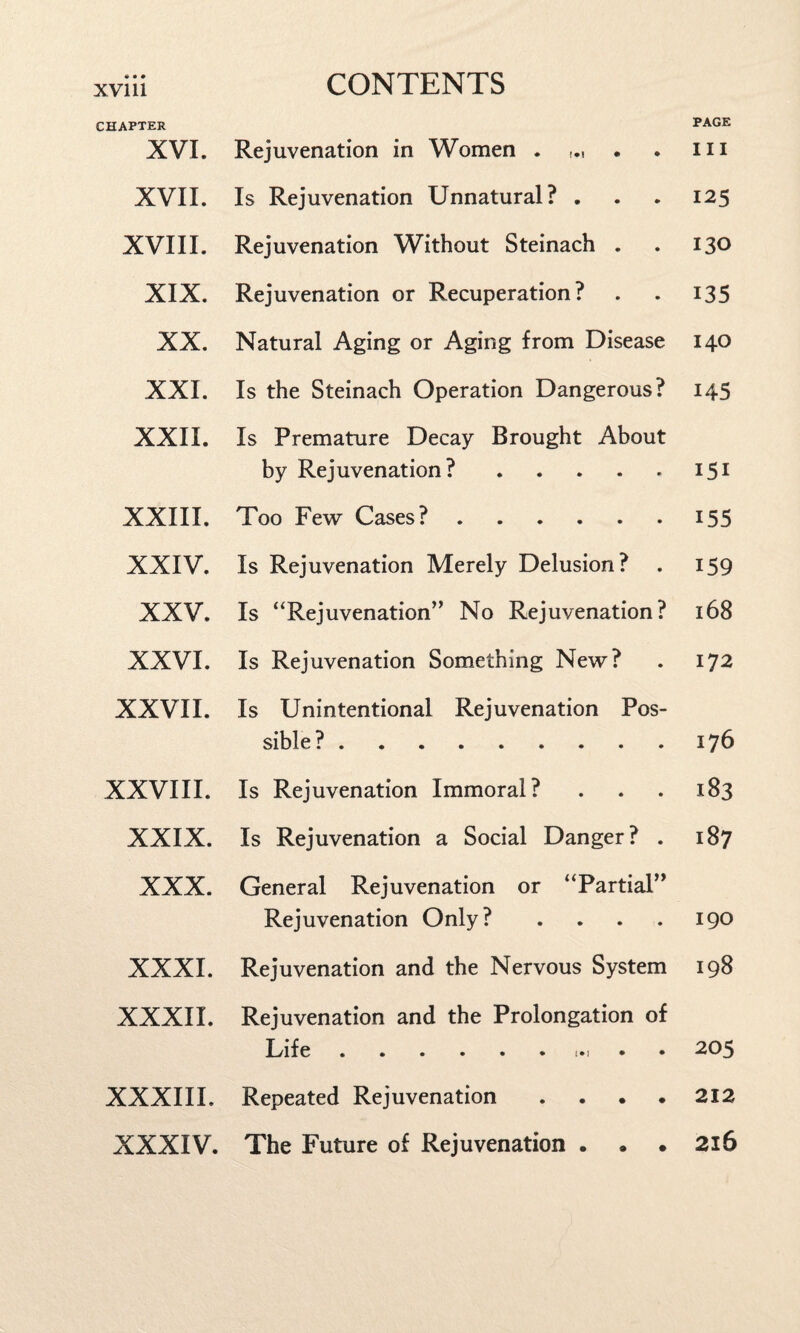 CHAPTER XVI. Rejuvenation in Women . . PAGE III XVII. Is Rejuvenation Unnatural? . 125 XVIII. Rejuvenation Without Steinach . ISO XIX. Rejuvenation or Recuperation? 135 XX. Natural Aging or Aging from Disease 140 XXI. Is the Steinach Operation Dangerous? 145 XXII. Is Premature Decay Brought About by Rejuvenation? ..... 151 XXIII. Too Few Cases?. 155 XXIV. Is Rejuvenation Merely Delusion? 159 XXV. Is “Rejuvenation” No Rejuvenation? l68 XXVI. Is Rejuvenation Something New? 172 XXVII. Is Unintentional Rejuvenation Pos¬ sible? . 176 XXVIII. Is Rejuvenation Immoral? l83 XXIX. Is Rejuvenation a Social Danger? . 187 XXX. General Rejuvenation or “Partial” Rejuvenation Only? .... 190 XXXI. Rejuvenation and the Nervous System 198 XXXII. Rejuvenation and the Prolongation of Life.. 205 XXXIII. Repeated Rejuvenation .... 212 XXXIV. The Future of Rejuvenation ... 2l6