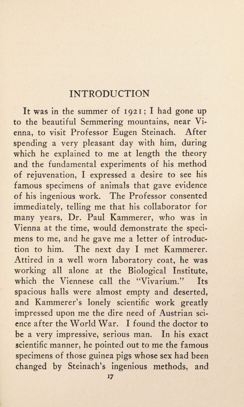 It was in the summer of 1921; I had gone up to the beautiful Semmering mountains, near Vi¬ enna, to visit Professor Eugen Steinach. After spending a very pleasant day with him, during which he explained to me at length the theory and the fundamental experiments of his method of rejuvenation, I expressed a desire to see his famous specimens of animals that gave evidence of his ingenious work. The Professor consented immediately, telling me that his collaborator for many years, Dr. Paul Kammerer, who was in Vienna at the time, would demonstrate the speci¬ mens to me, and he gave me a letter of introduc¬ tion to him. The next day I met Kammerer. Attired in a well worn laboratory coat, he was working all alone at the Biological Institute, which the Viennese call the “Vivarium.” Its spacious halls were almost empty and deserted, and Kammerer’s lonely scientific work greatly impressed upon me the dire need of Austrian sci¬ ence after the World War. I found the doctor to be a very impressive, serious man. In his exact scientific manner, he pointed out to me the famous specimens of those guinea pigs whose sex had been changed by Steinach’s ingenious methods, and