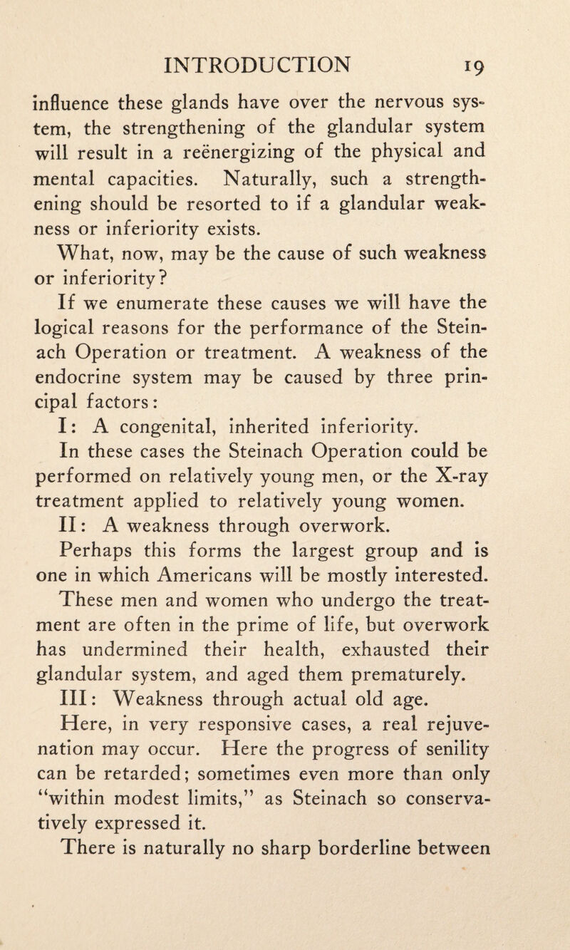 influence these glands have over the nervous sys¬ tem, the strengthening of the glandular system will result in a reenergizing of the physical and mental capacities. Naturally, such a strength¬ ening should be resorted to if a glandular weak¬ ness or inferiority exists. What, now, may be the cause of such weakness or inferiority? If we enumerate these causes we will have the logical reasons for the performance of the Stein- ach Operation or treatment. A weakness of the endocrine system may be caused by three prin¬ cipal factors: I: A congenital, inherited inferiority. In these cases the Steinach Operation could be performed on relatively young men, or the X-ray treatment applied to relatively young women. II: A weakness through overwork. Perhaps this forms the largest group and is one in which Americans will be mostly interested. These men and women who undergo the treat¬ ment are often in the prime of life, but overwork has undermined their health, exhausted their glandular system, and aged them prematurely. Ill: Weakness through actual old age. Here, in very responsive cases, a real rejuve¬ nation may occur. Here the progress of senility can be retarded; sometimes even more than only “within modest limits,” as Steinach so conserva¬ tively expressed it. There is naturally no sharp borderline between