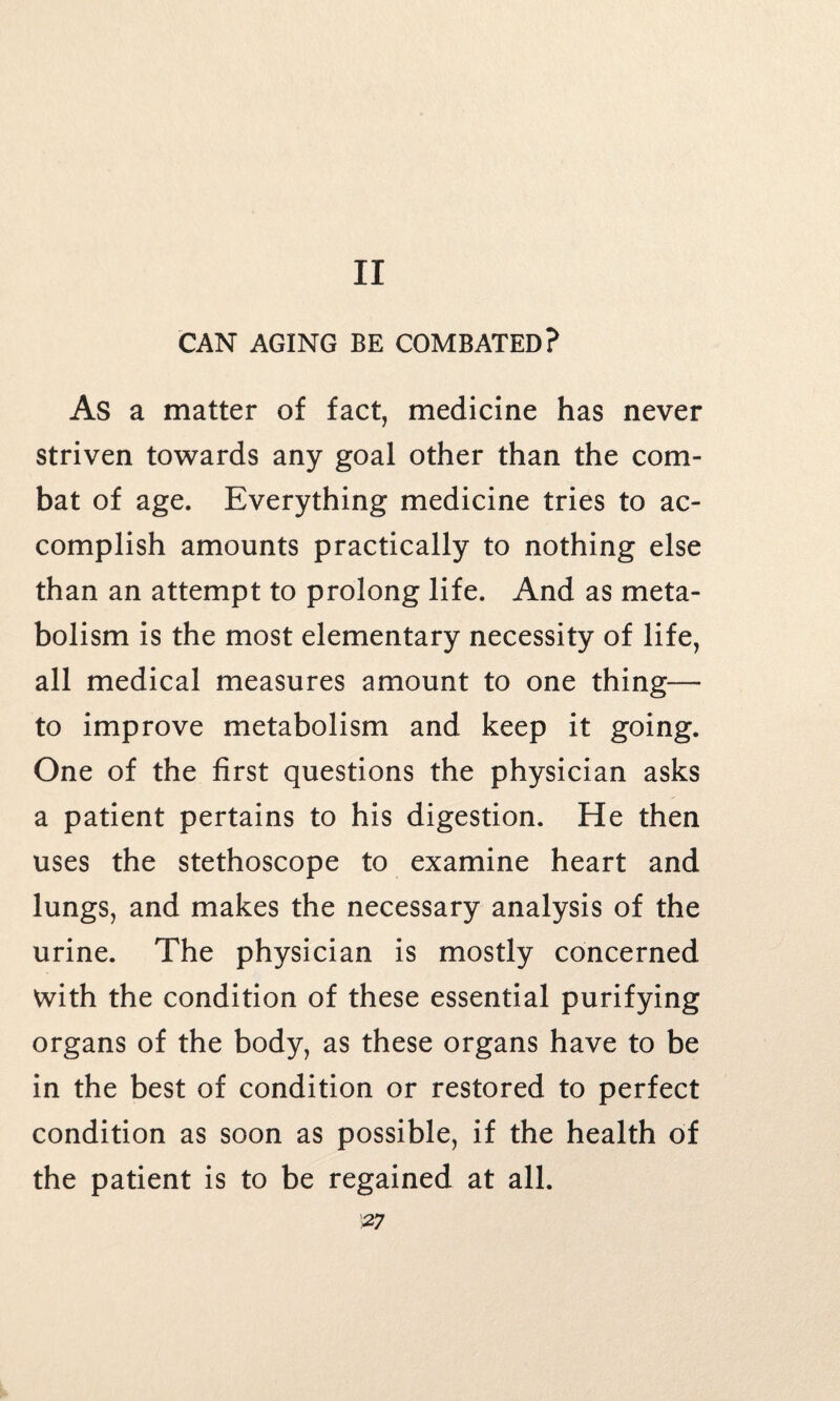 II CAN AGING BE COMBATED? As a matter of fact, medicine has never striven towards any goal other than the com¬ bat of age. Everything medicine tries to ac¬ complish amounts practically to nothing else than an attempt to prolong life. And as meta¬ bolism is the most elementary necessity of life, all medical measures amount to one thing— to improve metabolism and keep it going. One of the first questions the physician asks a patient pertains to his digestion. He then uses the stethoscope to examine heart and lungs, and makes the necessary analysis of the urine. The physician is mostly concerned with the condition of these essential purifying organs of the body, as these organs have to be in the best of condition or restored to perfect condition as soon as possible, if the health of the patient is to be regained at all.