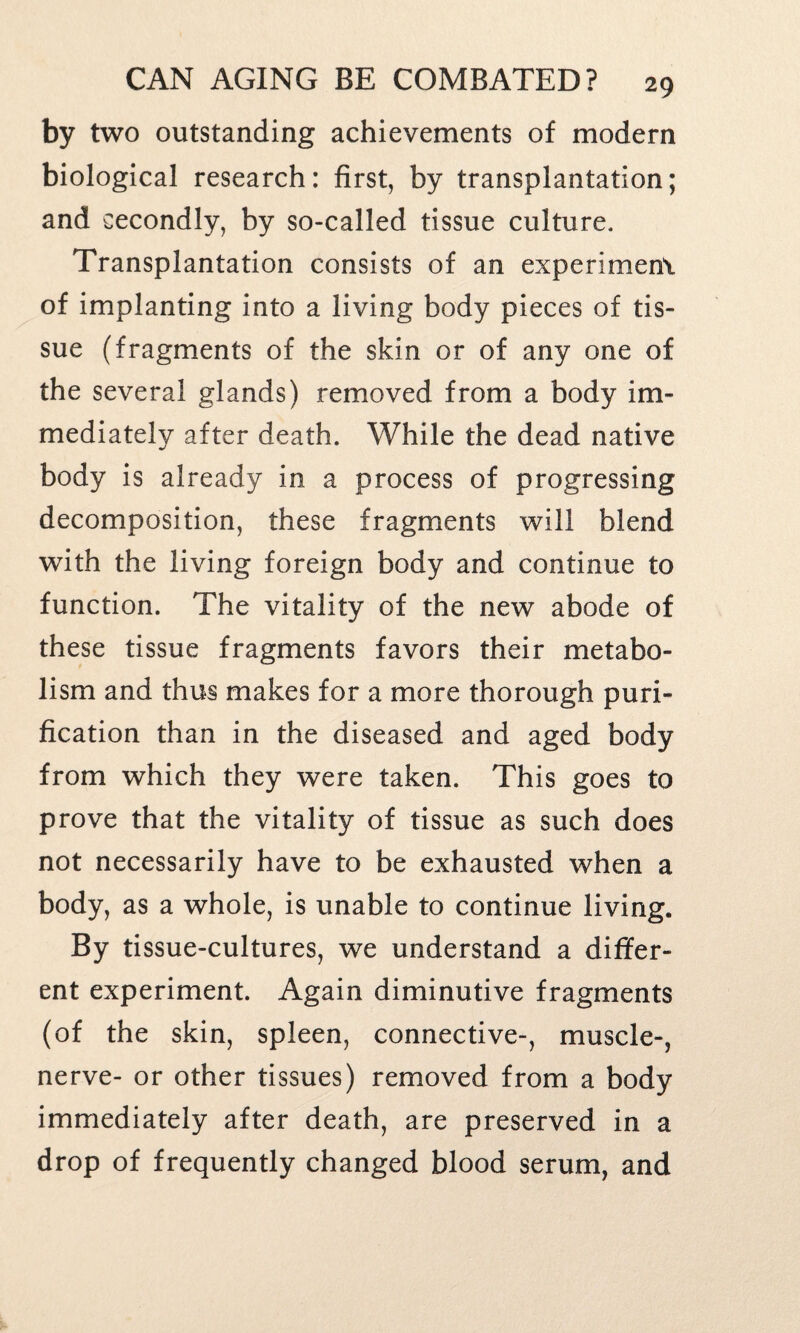 by two outstanding achievements of modern biological research: first, by transplantation; and secondly, by so-called tissue culture. Transplantation consists of an experiment of implanting into a living body pieces of tis¬ sue (fragments of the skin or of any one of the several glands) removed from a body im¬ mediately after death. While the dead native body is already in a process of progressing decomposition, these fragments will blend with the living foreign body and continue to function. The vitality of the new abode of these tissue fragments favors their metabo¬ lism and thus makes for a more thorough puri¬ fication than in the diseased and aged body from which they were taken. This goes to prove that the vitality of tissue as such does not necessarily have to be exhausted when a body, as a whole, is unable to continue living. By tissue-cultures, we understand a differ¬ ent experiment. Again diminutive fragments (of the skin, spleen, connective-, muscle-, nerve- or other tissues) removed from a body immediately after death, are preserved in a drop of frequently changed blood serum, and