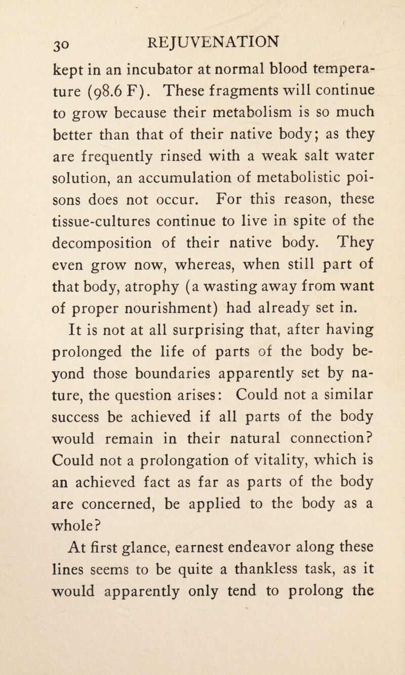 kept in an incubator at normal blood tempera¬ ture (98.6 F). These fragments will continue to grow because their metabolism is so much better than that of their native body; as they are frequently rinsed with a weak salt water solution, an accumulation of metabolistic poi¬ sons does not occur. For this reason, these tissue-cultures continue to live in spite of the decomposition of their native body. They even grow now, whereas, when still part of that body, atrophy (a wasting away from want of proper nourishment) had already set in. It is not at all surprising that, after having prolonged the life of parts of the body be¬ yond those boundaries apparently set by na¬ ture, the question arises: Could not a similar success be achieved if all parts of the body would remain in their natural connection? Could not a prolongation of vitality, which is an achieved fact as far as parts of the body are concerned, be applied to the body as a whole? At first glance, earnest endeavor along these lines seems to be quite a thankless task, as it would apparently only tend to prolong the