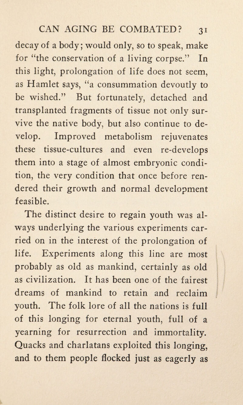 decay of a body; would only, so to speak, make for “the conservation of a living corpse.” In this light, prolongation of life does not seem, as Hamlet says, “a consummation devoutly to be wished.” But fortunately, detached and transplanted fragments of tissue not only sur¬ vive the native body, but also continue to de¬ velop. Improved metabolism rejuvenates these tissue-cultures and even re-develops them into a stage of almost embryonic condi¬ tion, the very condition that once before ren¬ dered their growth and normal development feasible. The distinct desire to regain youth was al¬ ways underlying the various experiments car¬ ried on in the interest of the prolongation of life. Experiments along this line are most probably as old as mankind, certainly as old as civilization. It has been one of the fairest dreams of mankind to retain and reclaim youth. The folk lore of all the nations is full of this longing for eternal youth, full of a yearning for resurrection and immortality. Quacks and charlatans exploited this longing, and to them people flocked just as eagerly as