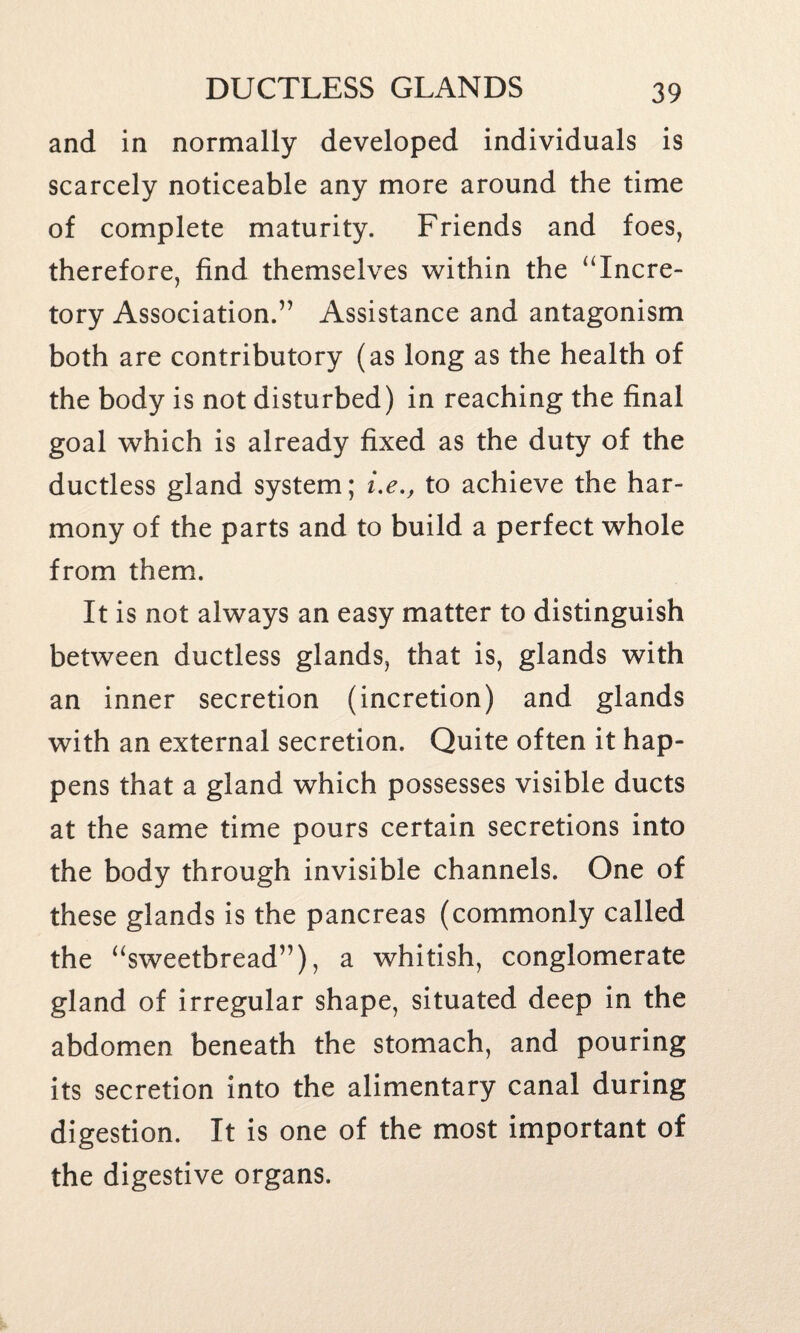 and in normally developed individuals is scarcely noticeable any more around the time of complete maturity. Friends and foes, therefore, find themselves within the “Incre- tory Association.” Assistance and antagonism both are contributory (as long as the health of the body is not disturbed) in reaching the final goal which is already fixed as the duty of the ductless gland system; i.e., to achieve the har¬ mony of the parts and to build a perfect whole from them. It is not always an easy matter to distinguish between ductless glands, that is, glands with an inner secretion (incretion) and glands with an external secretion. Quite often it hap¬ pens that a gland which possesses visible ducts at the same time pours certain secretions into the body through invisible channels. One of these glands is the pancreas (commonly called the “sweetbread”), a whitish, conglomerate gland of irregular shape, situated deep in the abdomen beneath the stomach, and pouring its secretion into the alimentary canal during digestion. It is one of the most important of the digestive organs.