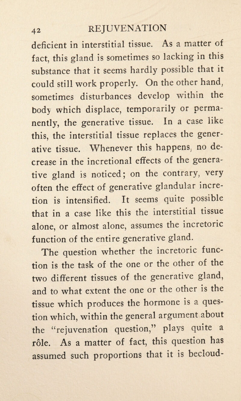 deficient in interstitial tissue. As a matter of fact, this gland is sometimes so lacking in this substance that it seems hardly possible that it could still work properly. On the other hand, sometimes disturbances develop within the body which displace, temporarily or perma¬ nently, the generative tissue. In a case like this, the interstitial tissue replaces the gener¬ ative tissue. Whenever this happens; no de¬ crease in the incretional effects of the genera¬ tive gland is noticed; on the contrary, very often the effect of generative glandular incre- tion is intensified. It seems quite possible that in a case like this the interstitial tissue alone, or almost alone, assumes the incretoric function of the entire generative gland. The question whether the incretoric func¬ tion is the task of the one or the other of the two different tissues of the generative gland, and to what extent the one or the other is the tissue which produces the hormone is a ques¬ tion which, within the general argument about the “rejuvenation question,” plays quite a role. As a matter of fact, this question has assumed such proportions that it is becloud-