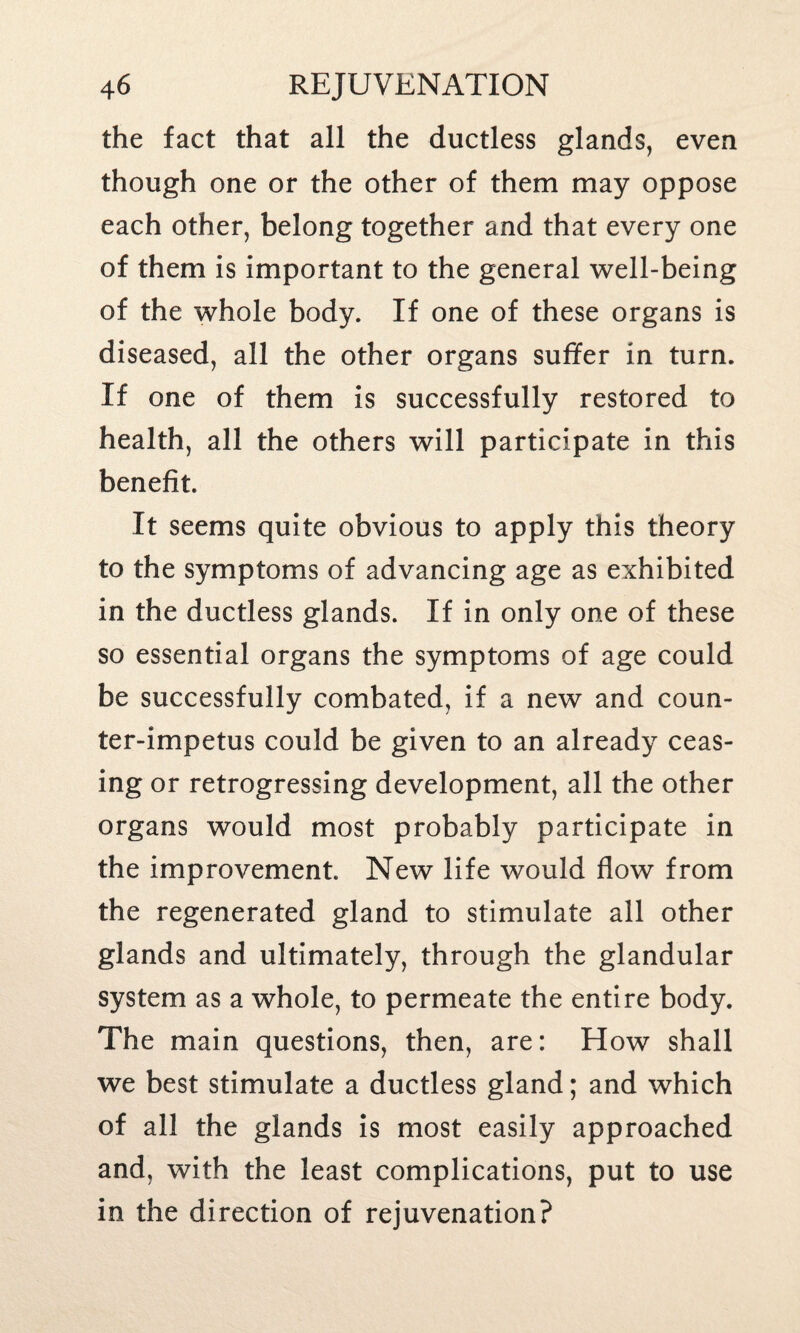 the fact that all the ductless glands, even though one or the other of them may oppose each other, belong together and that every one of them is important to the general well-being of the whole body. If one of these organs is diseased, all the other organs suffer in turn. If one of them is successfully restored to health, all the others will participate in this benefit. It seems quite obvious to apply this theory to the symptoms of advancing age as exhibited in the ductless glands. If in only one of these so essential organs the symptoms of age could be successfully combated, if a new and coun¬ ter-impetus could be given to an already ceas¬ ing or retrogressing development, all the other organs would most probably participate in the improvement. New life would flow from the regenerated gland to stimulate all other glands and ultimately, through the glandular system as a whole, to permeate the entire body. The main questions, then, are: How shall we best stimulate a ductless gland; and which of all the glands is most easily approached and, with the least complications, put to use in the direction of rejuvenation?