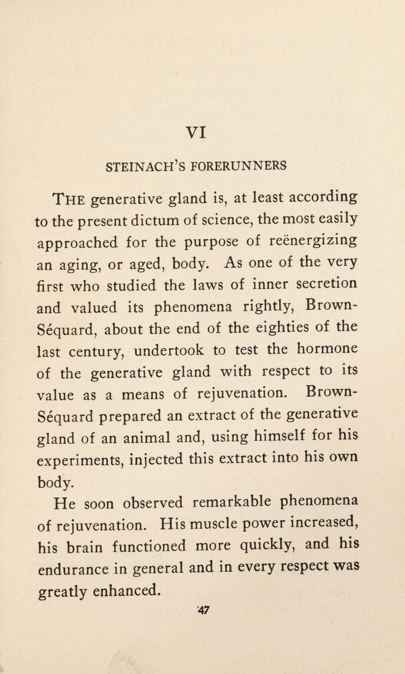 VI steinach’s forerunners The generative gland is, at least according to the present dictum of science, the most easily approached for the purpose of reenergizing an aging, or aged, body. As one of the very first who studied the laws of inner secretion and valued its phenomena rightly, Brown- Sequard, about the end of the eighties of the last century, undertook to test the hormone of the generative gland with respect to its value as a means of rejuvenation. Brown- Sequard prepared an extract of the generative gland of an animal and, using himself for his experiments, injected this extract into his own body. He soon observed remarkable phenomena of rejuvenation. His muscle power increased, his brain functioned more quickly, and his endurance in general and in every respect was greatly enhanced.