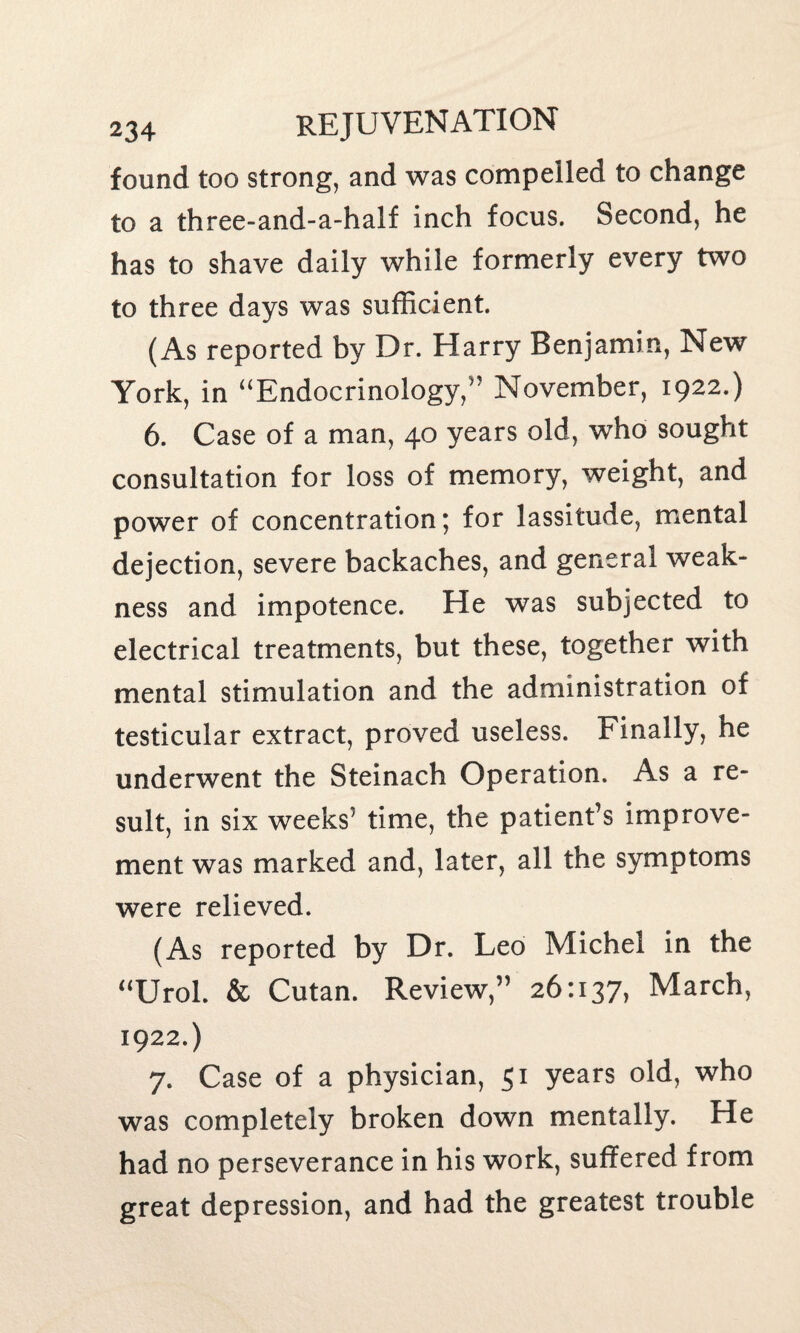 found too strong, and was compelled to change to a three-and-a-half inch focus. Second, he has to shave daily while formerly every two to three days was sufficient. (As reported by Dr. Harry Benjamin, New York, in “Endocrinology,” November, 1922.) 6. Case of a man, 40 years old, who sought consultation for loss of memory, weight, and power of concentration; for lassitude, mental dejection, severe backaches, and general weak¬ ness and impotence. He was subjected to electrical treatments, but these, together with mental stimulation and the administration of testicular extract, proved useless. Finally, he underwent the Steinach Operation. As a re¬ sult, in six weeks' time, the patient’s improve¬ ment was marked and, later, all the symptoms were relieved. (As reported by Dr. Leo Michel in the “Urol. & Cutan. Review,” 26:137, March, 1922.) 7. Case of a physician, 51 years old, who was completely broken down mentally. He had no perseverance in his work, suffered from great depression, and had the greatest trouble