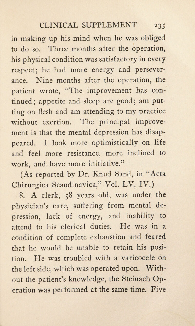 in making up his mind when he was obliged to do so. Three months after the operation, his physical condition was satisfactory in every respect; he had more energy and persever¬ ance. Nine months after the operation, the patient wrote, “The improvement has con¬ tinued; appetite and sleep are good; am put¬ ting on flesh and am attending to my practice without exertion. The principal improve¬ ment is that the mental depression has disap¬ peared. I look more optimistically on life and feel more resistance, more inclined to work, and have more initiative.” (As reported by Dr. Knud Sand, in “Acta Chirurgica Scandinavica,” Vol. LV, IV.) 8, A clerk, 58 years old, was under the physician’s care, suffering from mental de¬ pression, lack of energy, and inability to attend to his clerical duties. He was in a condition of complete exhaustion and feared that he would be unable to retain his posi¬ tion. He was troubled with a varicocele on the left side, which was operated upon. With¬ out the patient’s knowledge, the Steinach Op¬ eration was performed at the same time. Five