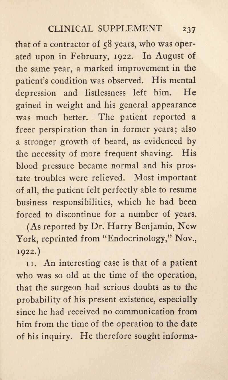 that of a contractor of 58 years, who was oper¬ ated upon in February, 1922. In August of the same year, a marked improvement in the patient’s condition was observed. His mental depression and listlessness left him. He gained in weight and his general appearance was much better. The patient reported a freer perspiration than in former years; also a stronger growth of beard, as evidenced by the necessity of more frequent shaving. His blood pressure became normal and his pros¬ tate troubles were relieved. Most important of all, the patient felt perfectly able to resume business responsibilities, which he had been forced to discontinue for a number of years. (As reported by Dr. Harry Benjamin, New York, reprinted from “Endocrinology,” Nov., 1922.) 11. An interesting case is that of a patient who was so old at the time of the operation, that the surgeon had serious doubts as to the probability of his present existence, especially since he had received no communication from him from the time of the operation to the date of his inquiry. He therefore sought informa-