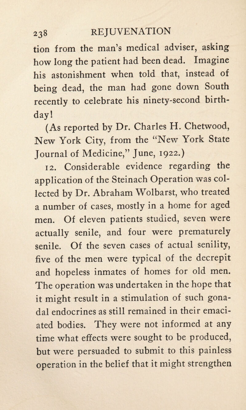 tion from the man’s medical adviser, asking how long the patient had been dead. Imagine his astonishment when told that, instead of being dead, the man had gone down South recently to celebrate his ninety-second birth¬ day! (As reported by Dr. Charles H. Chetwood, New York City, from the “New York State Journal of Medicine,” June, 1922.) 12. Considerable evidence regarding the application of the Steinach Operation was col¬ lected by Dr. Abraham Wolbarst, who treated a number of cases, mostly in a home for aged men. Of eleven patients studied, seven were actually senile, and four were prematurely senile. Of the seven cases of actual senility, five of the men were typical of the decrepit and hopeless inmates of homes for old men. The operation was undertaken in the hope that it might result in a stimulation of such gona¬ dal endocrines as still remained in their emaci¬ ated bodies. They were not informed at any time what effects were sought to be produced, but were persuaded to submit to this painless operation in the belief that it might strengthen