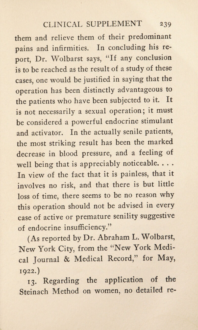 them and relieve them of their predominant pains and infirmities. In concluding his re¬ port, Dr. Wolbarst says, “If any conclusion is to be reached as the result of a study of these cases, one would be justified in saying that the operation has been distinctly advantageous to the patients who have been subjected to it. It is not necessarily a sexual operation; it must be considered a powerful endocrine stimulant and activator. In the actually senile patients, the most striking result has been the marked decrease in blood pressure, and a feeling of well being that is appreciably noticeable. . . . In view of the fact that it is painless, that it involves no risk, and that there is but little loss of time, there seems to be no reason why this operation should not be advised in every case of active or premature senility suggestive of endocrine insufficiency.” (As reported by Dr. Abraham L. Wolbarst, New York City, from the “New York Medi¬ cal Journal & Medical Record,” for May, 1922.) 13. Regarding the application of the Steinach Method on women, no detailed re-