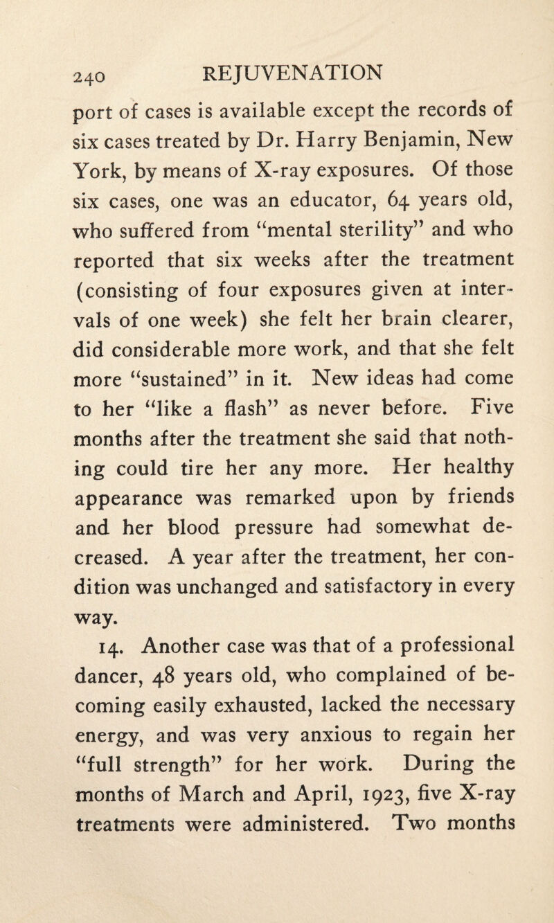 port of cases is available except the records of six cases treated by Dr. Harry Benjamin, New York, by means of X-ray exposures. Of those six cases, one was an educator, 64 years old, who suffered from “mental sterility” and who reported that six weeks after the treatment (consisting of four exposures given at inter¬ vals of one week) she felt her brain clearer, did considerable more work, and that she felt more “sustained” in it. New ideas had come to her “like a flash” as never before. Five months after the treatment she said that noth¬ ing could tire her any more. Her healthy appearance was remarked upon by friends and her blood pressure had somewhat de¬ creased. A year after the treatment, her con¬ dition was unchanged and satisfactory in every way. 14. Another case was that of a professional dancer, 48 years old, who complained of be¬ coming easily exhausted, lacked the necessary energy, and was very anxious to regain her “full strength” for her work. During the months of March and April, 1923, five X-ray treatments were administered. Two months