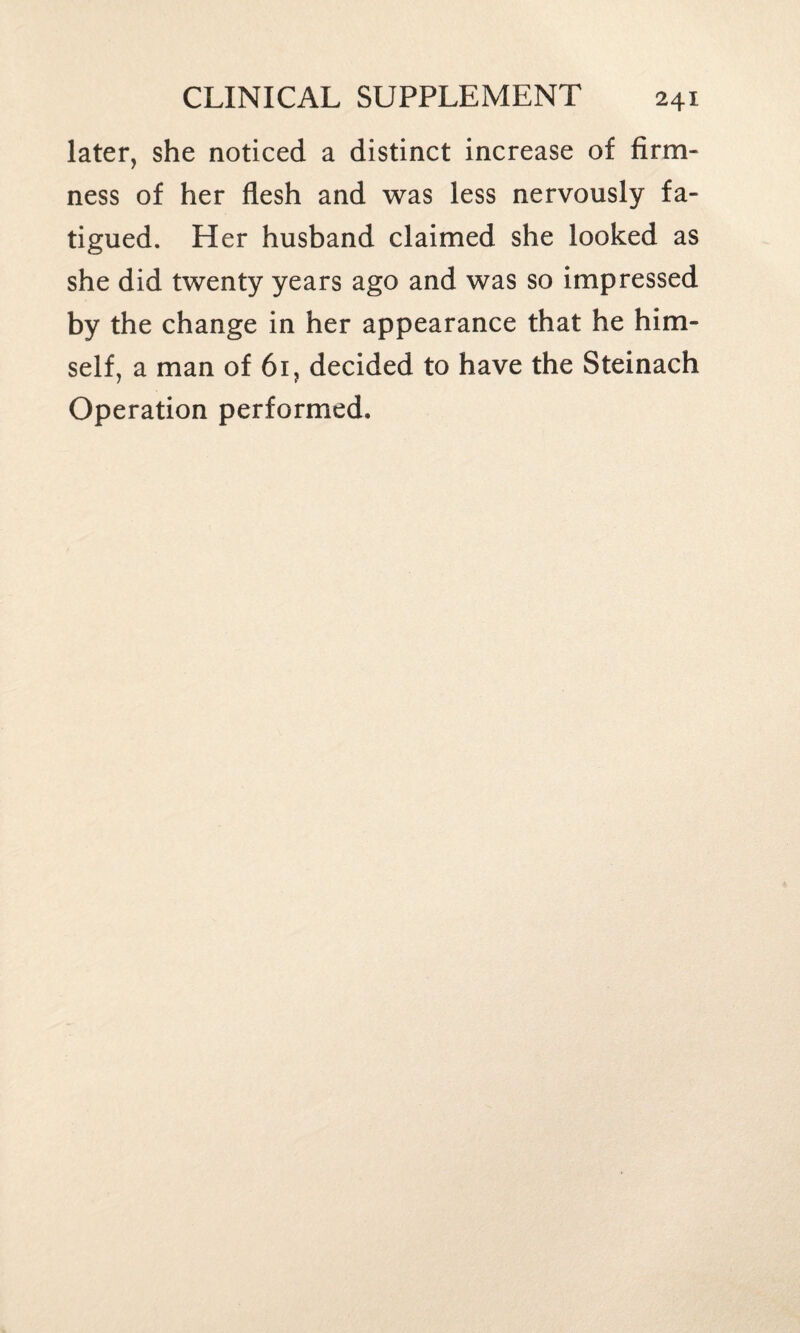 later, she noticed a distinct increase of firm¬ ness of her flesh and was less nervously fa¬ tigued. Her husband claimed she looked as she did twenty years ago and was so impressed by the change in her appearance that he him¬ self, a man of 61, decided to have the Steinach Operation performed.