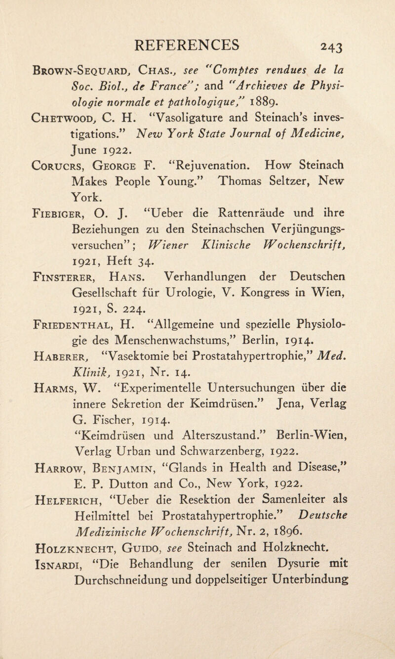 Brown-Sequard, Chas., see “Comptes rendues de la Soc. Biol., de France”; and Archievcs de Physi¬ ologic normale et pathologique,” 1889. Chetwood, C. H. “Vasoligature and Steinach’s inves¬ tigations.” New York State Journal of Medicine, June 1922. Corucrs, George F. “Rejuvenation. How Steinach Makes People Young.” Thomas Seltzer, New York. Fiebiger, O. J. “Ueber die Rattenraude und ihre Beziehungen zu den Steinachschen Verjiingungs- versuchen”; Wiener Klinische Wochenschrift, 1921, Heft 34. Finsterer, Hans. Verhandlungen der Deutschen Gesellschaft fur Urologie, V. Kongress in Wien, 1921, S. 224. Friedenthal, H. “Allgemeine und spezielle Physiolo¬ gic des Menschenwachstums,” Berlin, 1914. Haberer, “Vasektomie bei Prostatahypertrophie,” Med. Klinik, 1921, Nr. 14. Harms, W. “Experimentelle Untersuchungen liber die innere Sekretion der Keimdriisen.” Jena, Verlag G. Fischer, 1914. “Keimdriisen und Alterszustand.” Berlin-Wien, Verlag Urban und Schwarzenberg, 1922. Harrow, Benjamin, “Glands in Health and Disease,” E. P. Dutton and Co., New York, 1922. Helferich, “Ueber die Resektion der Samenleiter als Heilmittel bei Prostatahypertrophie.” Deutsche Medizinische Wochenschrift. Nr. 2, 1896. Holzknecht, Guido, see Steinach and Holzknecht. Isnardi, “Die Behandlung der senilen Dysurie mit Durchschneidung und doppelseitiger Unterbindung