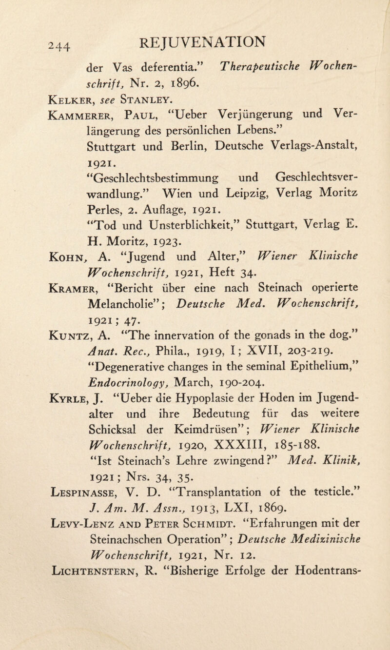 der Vas deferentia.” Therapeutische Wochen- schrift, Nr. 2, 1896. Kelker, see Stanley. Kammerer, Paul, “Ueber Verjiingerung und Ver- langerung des personlichen Lebens.” Stuttgart und Berlin, Deutsche Verlags-Anstalt, 1921. “Geschlechtsbestimmung und Geschlechtsver- wandlung.” Wien und Leipzig, Verlag Moritz Perles, 2. Auflage, 1921. “Tod und Unsterblichkeit,” Stuttgart, Verlag E. H. Moritz, 1923. Kohn, A. “Jugend und Alter,” Wiener Klinische Wochenschrift, 1921, Heft 34. Kramer, “Bericht iiber eine nach Steinach operierte Melancholie”; Deutsche Med. Wochenschrift, 1921; 47. Kuntz, A. “The innervation of the gonads in the dog.” Anat. Rec., Phila., 1919, I; XVII, 203-219. “Degenerative changes in the seminal Epithelium,” Endocrinology, March, 190-204. Kyrle, J. “Ueber die Hypoplasie der Hoden im Jugend- alter und ihre Bedeutung fur das weitere Schicksal der Keimdriisen”; Wiener Klinische Wochenschrift, 1920, XXXIII, 185-188. “1st Steinach’s Lehre zwingend?” Med. Klinik, 1921; Nrs. 34, 35. Lespinasse, V. D. “Transplantation of the testicle.” J. Am. M. Assn., 1913, LXI, 1869. Levy-Lenz and Peter Schmidt. “Erfahrungen mit der Steinachschen Operation” ; Deutsche Medizinische Wochenschrift, 1921, Nr. 12. Lichtenstern, R. “Bisherige Erfolge der Hodentrans-