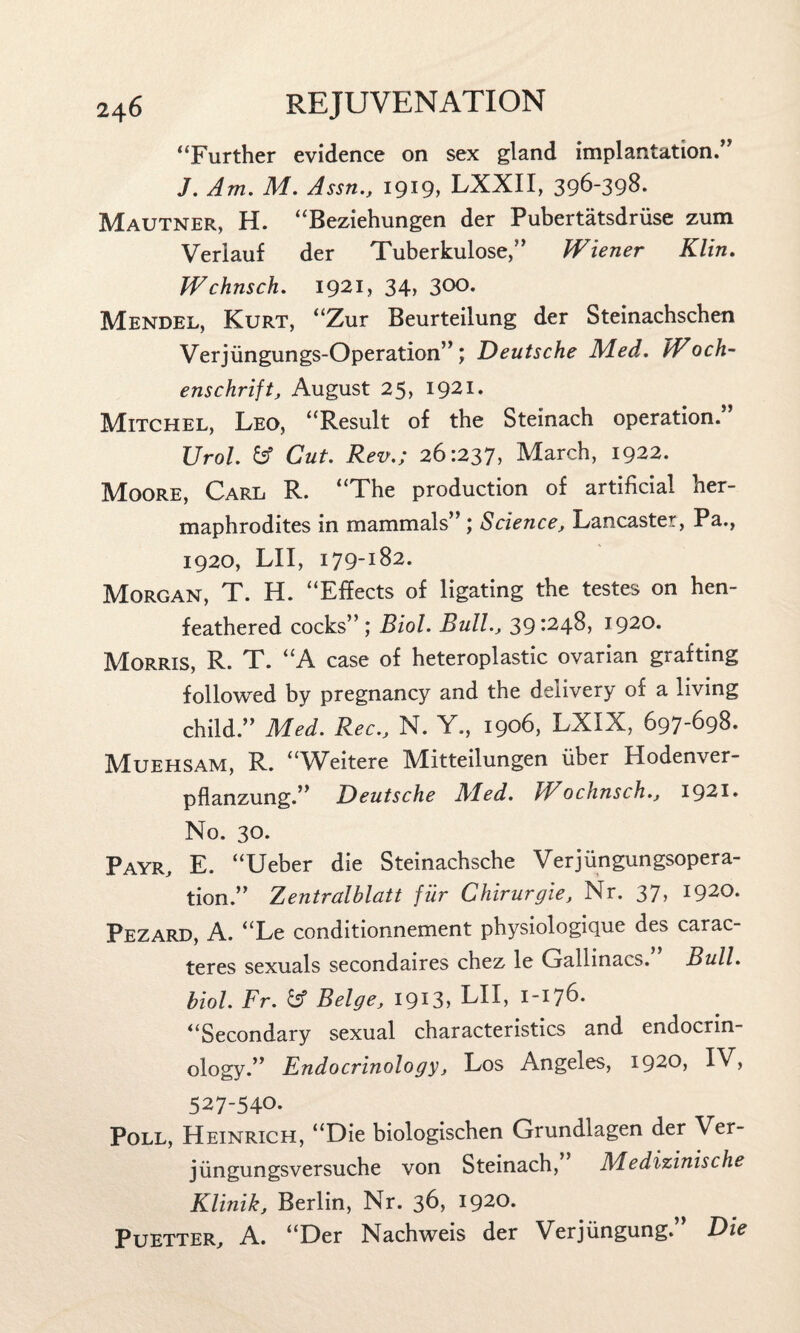 “Further evidence on sex gland implantation.” J. Am. M. Assn., 1919, LXXII, 396-398. Mautner, H. “Beziehungen der Pubertatsdrfise zum Verlauf der Tuberkulose,” Wiener Klin. Wchnsch. 1921, 34> 3°0. Mendel, Kurt, “Zur Beurteilung der Steinachscben Verjfingungs-Operation”; Deutsche Med. Woch- enschrift, August 25, 1921* Mitchel, Leo, “Result of the Steinach operation.” Urol, fcf Cut. Rev.; 26:237, March, 1922. Moore, Carl R. “The production of artificial her¬ maphrodites in mammals” ; Science, Lancaster, Pa., 1920, LII, 179-182. Morgan, T. H. “Effects of ligating the testes on hen- feathered cocks”; Biol. Bull., 39:248, 1920. Morris, R. T. “A case of heteroplastic ovarian grafting followed by pregnancy and the delivery of a living child.” Med. Rec., N. Y., 1906, LXIX, 697-698. Muehsam, R. “Weitere Mitteilungen fiber Hodenver- pflanzung.” Deutsche Med. Wochnsch., 1921. No. 30. Payr, E. “Ueber die Steinachsche Verjfingungsopera- tion.” Zentralblatt fur Chirurgie, Nr. 37, 1920. Pezard, A. “Le conditionnement physiologique des carac- teres sexuals secondaires chez le Gallinacs. Bull, hiol. Fr. & Beige, I9I3> LII, 1-176. “Secondary sexual characteristics and endocrin¬ ology.” Endocrinology, Los Angeles, 1920, IV, 527-540. Poll, Heinrich, “Die biologischen Grundlagen der Ver- jfingungsversuche von Steinach, Medizinische Klinik, Berlin, Nr. 36, 1920. Puetter, A. “Der Nachweis der Verjfingung.” Die